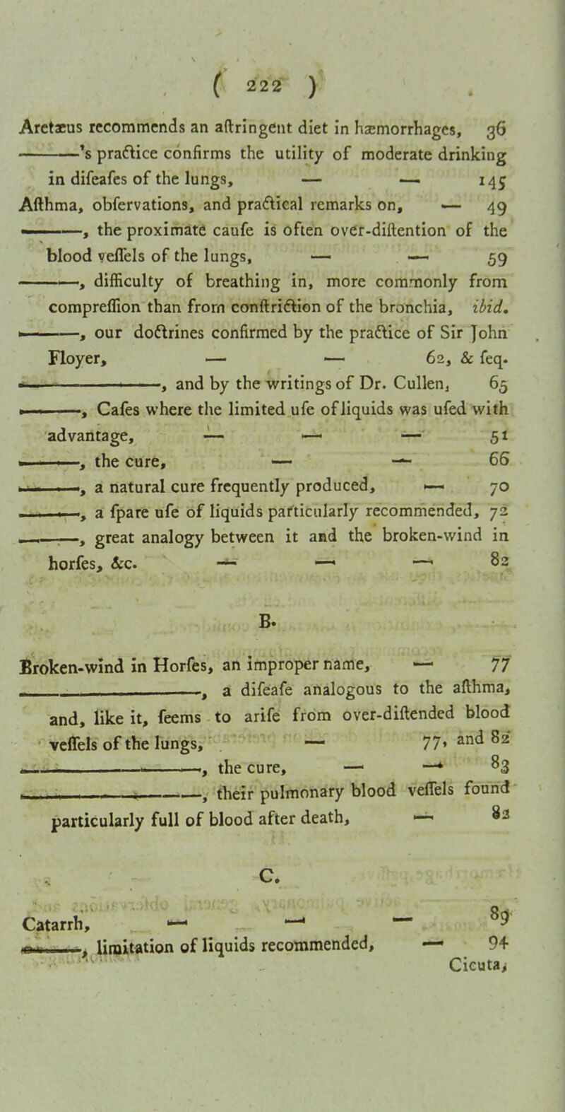 's praftice confirms the utility of moderate drinking in difeafes of the lungs, — — 145 Afthma, obfervations, and praftical remarks on, — 49 ———, the proximate caufe is often over-diftention of the blood vefTels of the lungs, — — 59 '—, difficulty of breathing in, more commonly from compreffion than frorn conftriftion of the bronchia, ibid. - ...I —, our doftrines confirmed by the praftice of Sir John Floyer, — — 62, & feq. * ... ' , and by the writings of Dr. Cullenj 65 <——, Cales where the limited ufe of liquids was ufed with advantage, — ■—' — 5t ■■ I ■ the cure, — — 66 111 I a natural cure frequently produced, >— 70 , a fpare ufe of liquids particularly recommended, 72 . —, great analogy between it and the broken-wind in horfes, &c. ~ —< —.83 B. Broken-wind in Horfes, an improper name, — 77 ^ a difeafe analogous to the afthma, and, like it, feems - to arife from over-diftended blood vcfTels of the lungs, ' — 77- and 82 ^  . the cure, — —* 83 ■ T , their pulmonary blood veffels found particularly full of blood after death, ^ 83 Catarrh, ^ ^ — H fcr-i ■ ■ ■, Umiitation of liquids recommended, — 9+ •• Cicuta>