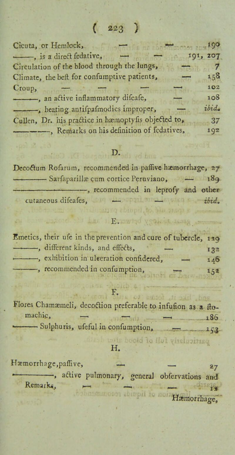 { ) Cicuta, or Hemlock, — — /^9^ • , is a direft fedative, — — tgi, 207 Circulation of the blood through the lungs, — 7 Climate, the beft for confumptive patients, 158 Croup, — — — — 102 .. . .—, an aftive inflammatory difeafe, — 108 , heating antifpafmodics improper, — iHcL Cullen, Dr. iys praftice in hasraoptyfis objefted to, 37 , Remarks on his definition of fedatives, 192 D. Decoftum Rofarum, recommended in paflive hajmorrhage, 27 SarfaparillsB <;um eortice Peruviano, — i8(j.. ' , recommended in Icprofy and otlicr cutaneous difeafes, — — Hid, Emetics, their ufc in the prevention and cure of tubercle, 139 ———, different kinds, and effects, —, iga ■ , exhibition in ukeratioh confidcred, >—. 146 — , recommended in confumption, — i^a F. Flores Chamsemeli, decoftion preferable to infufion as a fio- machic, — ^ ^_i86 « ■ ■ Sulphuris, ufeful in confuniptiofl,, . -.gji^-^ H. Haemorrhage,paflive, — — —, aftive pulmonary, general obfervatlons and Remailw, >—, —. ^ j;^ Hsemorrhager