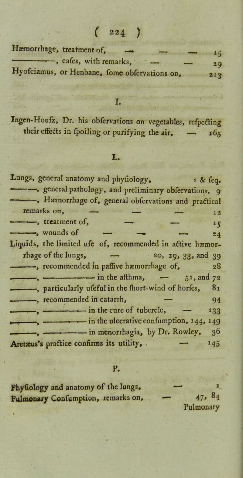 Hscmorrhage, treatment of, — ^ ' ——» cafes, with remarks, — Hyofciamus, or Henbane, fomc obfervations on, 213 I. Ingen-Honfz, Dr. his obfervations on vegetables, refpedling their effedls in fpoiling or purifying the air, —. X65 L. Lungs, general anatomy and phyfiology, 1 & feq. *~--—> general pathology, and preliminary obfervations, 9 • , Haemorrhage of, general obfervations and praftical remarks on, — — ^ 12 ■ ■ treatment of, — — 1 j ' ' ■■ ', wounds of — •-^24 Liquids, the limited ufe of, recommended in adlive haemor> rhage of the lungs, «— 20, 29, 33, and 39 , recommended in paffive haemorrhage of, 28 . I, ■■ ' — in the afthma, — 51, and 72 »— , particularly ufeful in the ftiort-wind of horfes, 81 — recommended in catarrh, — 94 > , ———— in the cure of tubercle, — 133 » I,, I » —in the ulcerative confumption, 144, 149 I —i.— in menorrhagia, by Dr. Rowley, 36 Aretseus's praftice confirms its utility, . —' 145 P. Phyfiology and anatomy of the lungs, — » Pulmonary Confumption, remarks on, — 47» ^4 Pulmonary