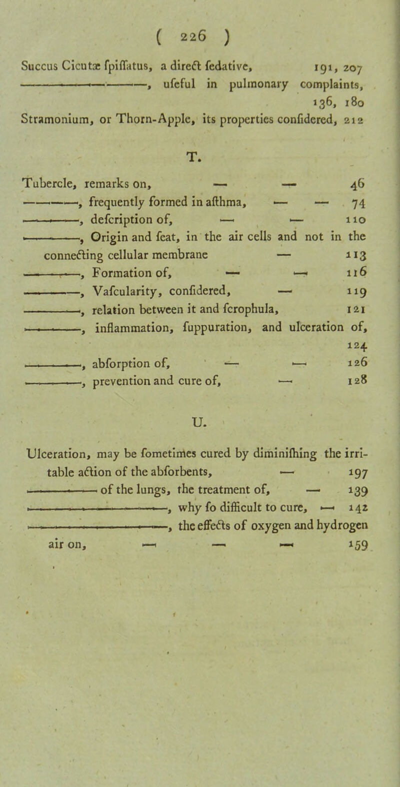 Succus Cicutae fpiflatus, a direft fedativc, 191,207 ■ ' . .. -———, ufcful in pulmonary complaints, 136, 180 Stramonium, or Thorn-Apple, its properties confidered, 212 T. Tubercle, remarks on, — — 46 —-, frequently formed in afthma, —- — 74 ■ defcription of, <— 110 , Origin and feat, in the air cells and not in the connefting cellular membrane — 113 —i———, Formation of, — —< n 6 , Vafcularity, confidered, — 119 ■—relation between it and fcrophula, 121 I—-i—i , inflammation, fuppuration, and ulceration of, 124 . . . .—abforption of, — ■—■ 126 , prevention and cure of, —■ 128 U. Ulceration, may be fometimcs cured by diminifhing the irri- table aftion of the abforbents, — 197 - . —' of the lungs, the treatment of, —■ 139 ——why fo difficult to cure, « 14Z . ■- —«—, the eflFedls of oxygen and hydrogen air on, —1 — —« 159