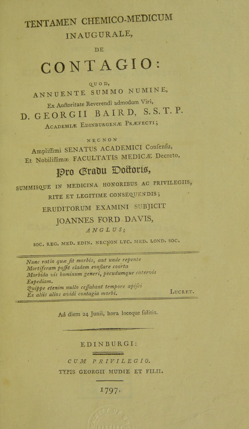 TENTAMEN CHEMICO-MEDICUM INAUGURALE, DE CONTAGIO: QJU O D, ANNUENTE SUMMO NUMINE, Ex Auaoritate Reverendi admodum Viri, D. GEORGII BAIRD, S. S. T. P. ACADEMUE EdINBORGEN* Pr^FECTI J K E C N 0 N AmpHffirfli SENATUS ACADEMICI Confenfu, Et Nobiliffim* FACULTATIS MEDICiE Decreto, pro (0raHu Do»ori& SUMMISOUE IN MEDICINA HONORIBUS AC PRIVILEGIIS, RITE ET LEGITIME CONSEQJJENDIS; ERUDITORUM EXAMINI SUBJICIT JOANNES FORD DAVIS, ANG LU S; SOC. REG. MED. EDIN. NECNON LYC. MED. LOND. SOC. Nunc ratio quce fit morbis, aut undc repente Mortiferam poj/it cladem conflare coorta Morbida vis hominum generi, pecudumque ratems Expediam. ^uippe ttenim nullo ccffabant tempore apifci Ex aliis alios avidi contagia morbi. Lucret. Ad diem 24 Junii, hora locoque folitis. EDINBURGI C U M PRIVILEGIO. TYPIS GEORGII MUDIE ET FILII. 1797,