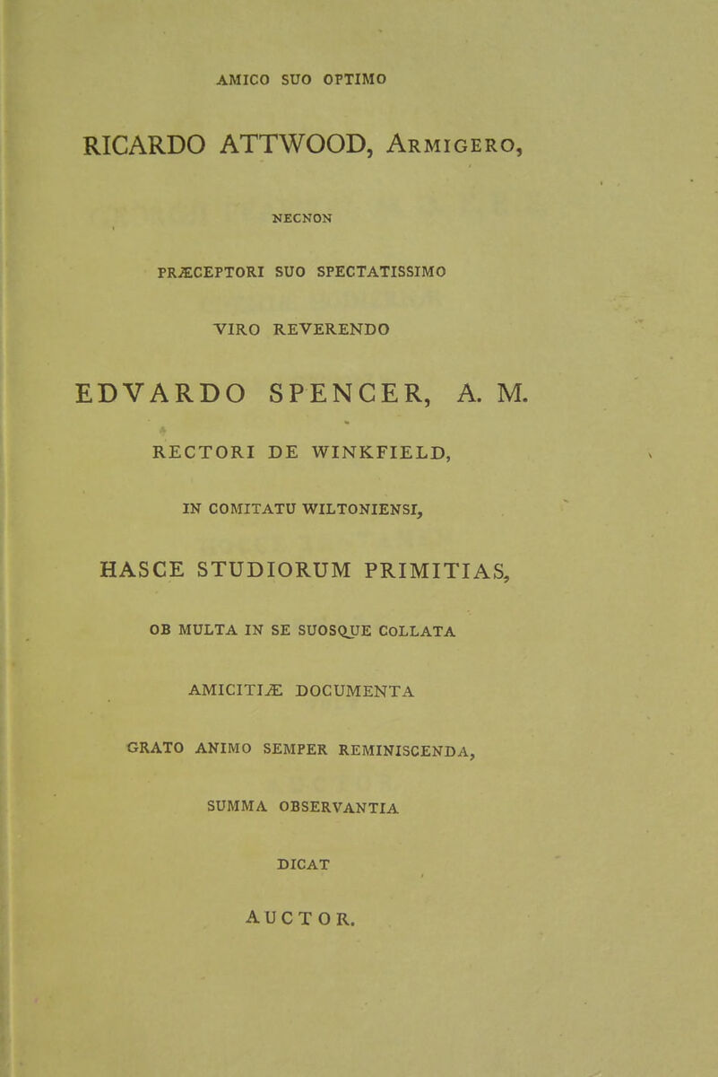 AMICO SUO OPTIMO RICARDO ATTWOOD, Armigero, NECNON PR-ECEPTORI SUO SPECTATISSIMO VIRO REVERENDO EDVARDO SPENCER, A. M. RECTORI DE WINKFIELD, IN COMITATU WILTONIENSI, HASCE STUDIORUM PRIMITIAS, OB MULTA IN SE SUOSQUE COLLATA AMICITI^E DOCUMENTA GRATO ANIMO SEMPER REMINISCENDA, SUMMA OBSERVANTIA DICAT A U C T O R.