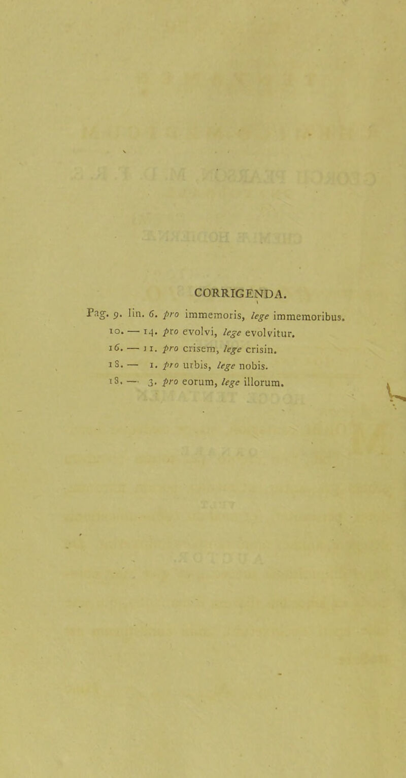 CORRIGENDA. Fag. 9. [in. 6. pro immemoris, lege immemoribus. 10. — 14. pxo evolvi, lege evolvitur. 16. — 11. pro crisem, lege crisin. iS. — 1. pro urbis, lege nobis.