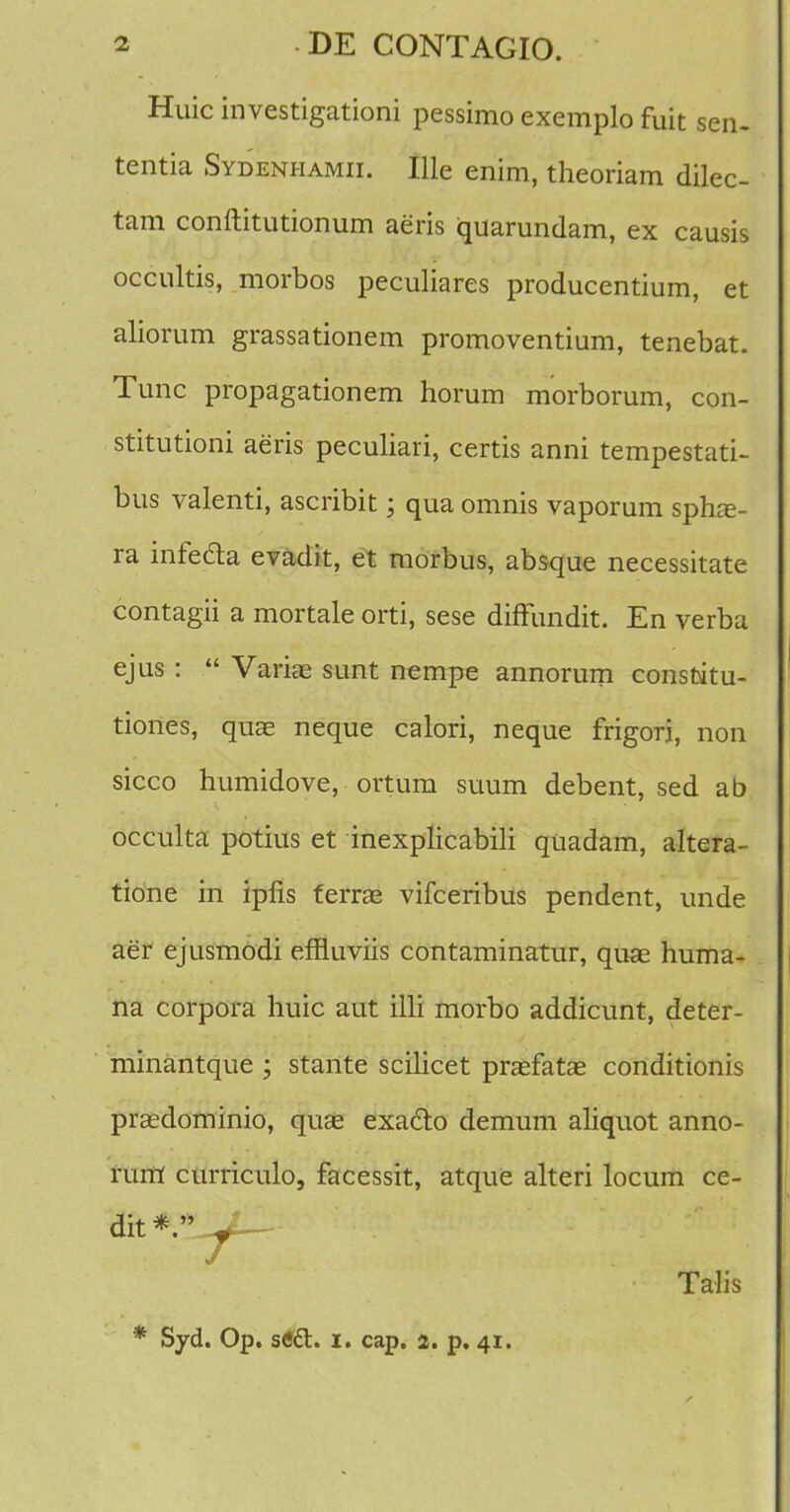 Huic investigationi pessimo exemplo fuit sen. tentia Sydenhamii. Ille enim, theoriam dilec- tam conftitutionum aeris iquarundam, ex causis occultis, morbos peculiares producentium, et aliorum grassationem promoventium, tenebat. Tunc propagationem horum morborum, con- stitutioni aeris peculiari, certis anni tempestati- bus valenti, ascribit; qua omnis vaporum sphae- ra infe&a evadit, et morbus, absque necessitate contagii a mortale orti, sese diffundit. En verba ejus :  Varias sunt nempe annorum consfoitu- tiones, quae neque calori, neque frigori, non sicco humidove, ortum suum debent, sed ab occulta potius et inexplicabili quadam, altera- tione in iplis ferras vifceribus pendent, unde aer ejusmodi effluviis contaminatur, quae huma- na corpora huic aut illi morbo addicunt, deter- minantque ; stante scihcet prasfatae conditionis prasdominio, quae exaclo demum aliquot anno- rum curriculo, facessit, atque alteri locum ce- dit*. ^yt— Talis * Syd. Op. sfift. i. cap. 2. p. 41.