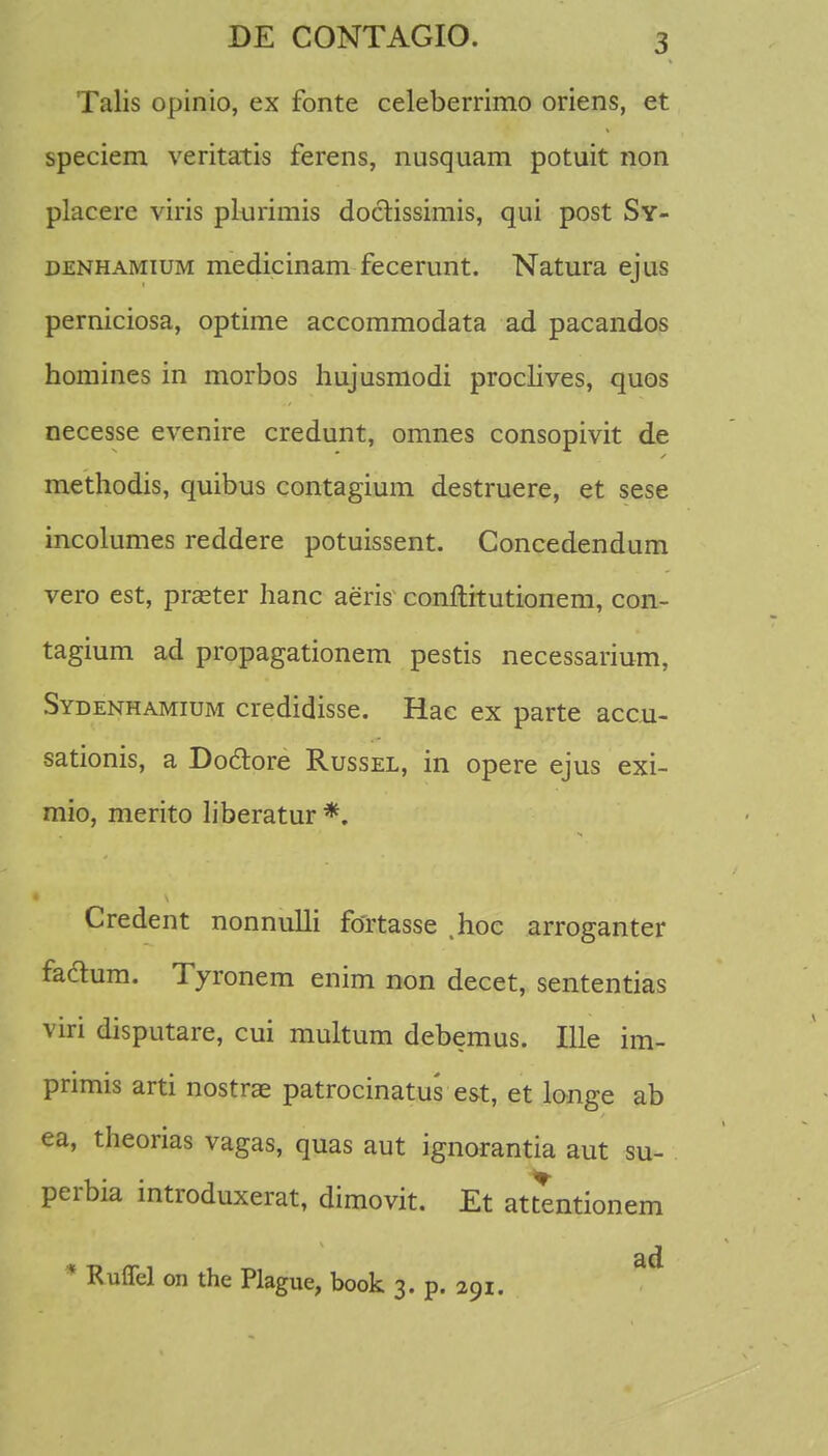 Talis opinio, ex fonte celeberrimo oriens, et speciem veritatis ferens, nusquam potuit non placere viris plurimis doctissimis, qui post Sy- denhamium medicinam fecerunt. Natura ejus perniciosa, optime accommodata ad pacandos homines in morbos hujusmodi proclives, quos necesse evenire credunt, omnes consopivit de methodis, quibus contagium destruere, et sese incolumes reddere potuissent. Concedendum vero est, praster hanc aeris conftitutionem, con- tagium ad propagationem pestis necessarium, Sydenhamium credidisse. Hac ex parte acc.u- sationis, a Do&ore Russel, in opere ejus exi- mio, merito liberatur *. Credent nonnulli fortasse .hoc arroganter fadum. Tyronem enim non decet, sententias viri disputare, cui multum debemus. Ille im- pnmis arti nostrae patrocinatus est, et longe ab ea, theorias vagas, quas aut ignorantia aut su- perbia introduxerat, dimovit. Et attentionem ad * Ruffel on the Plague, book 3. p. 291.