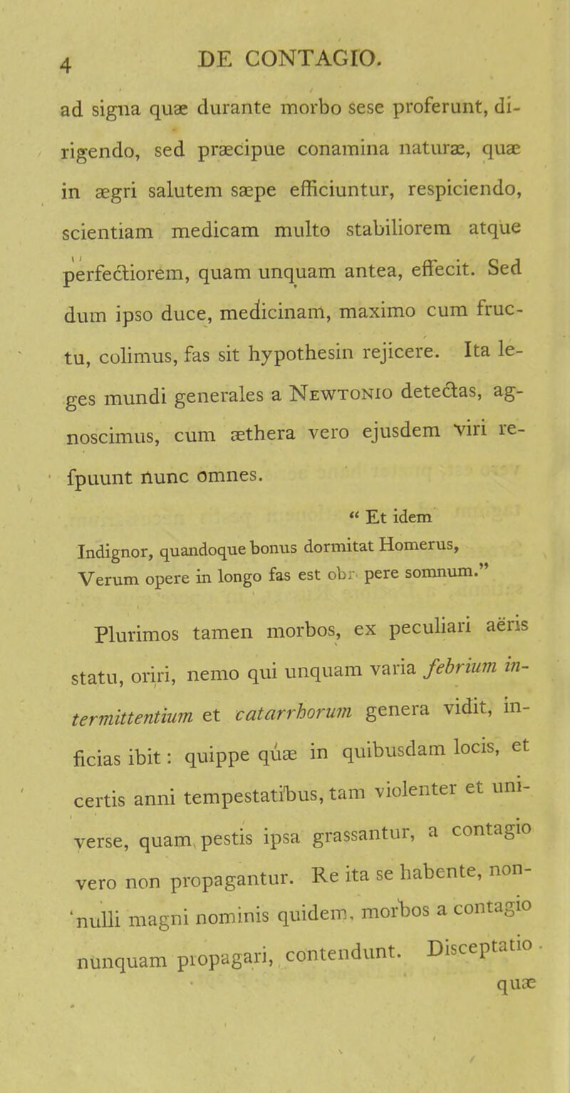 ad signa quae durante morbo sese proferunt, di- rigendo, sed praecipue conamina naturae, quae in aegri salutem saepe efficiuntur, respiciendo, scientiam medicam multo stabiliorem atque perfectiorem, quam unquam antea, effecit. Sed dum ipso duce, medicinam, maximo cum fruc- tu, colimus, fas sit hypothesin rejicere. Ita le- ges mundi generales a Newtonio detectas, ag- noscimus, cum aethera vero ejusdem viri re- fpuunt nunc omnes. « Et idem Indignor, quandoque bonus dormitat Homerus, Verum opere in longo fas est obr- pere somnum. Plurimos tamen morbos, ex peculiari aens statu, oriri, nemo qui unquam varia febrium in- termittentium et catarrhorum genera vidit, in- ficias ibit: quippe quae in quibusdam locis, et certis anni tempestatinus, tam violenter et uni- verse, quam^pestis ipsa grassantur, a contagio vero non propagantur. Re ita se habente, non- nulli magni nominis quidem, moroos a contagio nunquam piopagaii, contendunt. Disceptatio quae