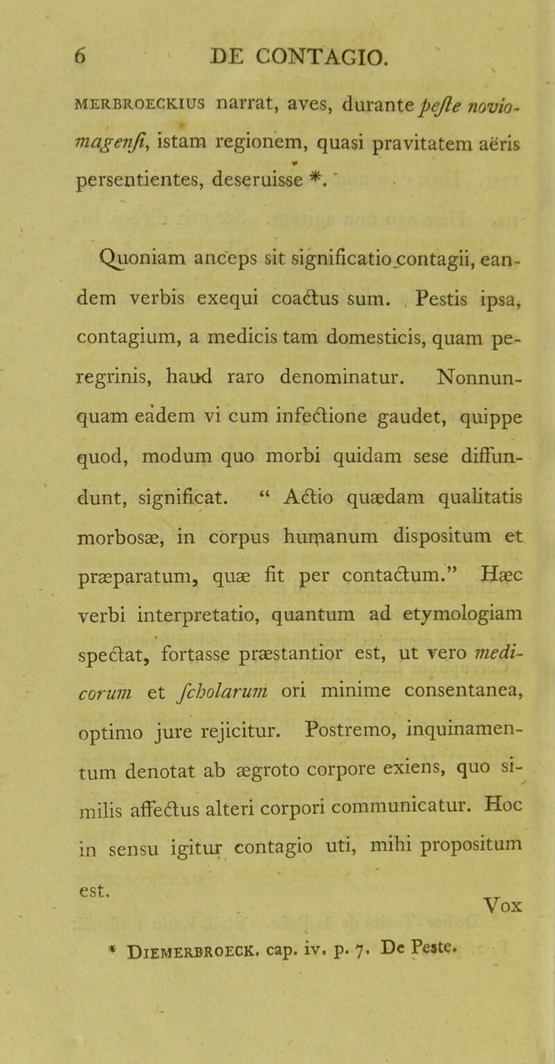 merbroeckius narrat, aves, durante pejle novio- magenfi, istarn regionem, quasi pravitatem aeris persentientes, deseruisse *. Quoniam anceps sit significatio.contagii, ean- dem verbis exequi coa&us sum. Pestis ipsa, contagium, a medicis tam domesticis, quam pe- regrinis, hau-d raro denominatur. Nonnun- quam eadem vi cum infectione gaudet, quippe quod, modum quo morbi quidam sese diffun- dunt, significat.  Actio quaedam qualitatis morbosae, in corpus huinanum dispositum et prasparatum, quas fit per contaclium. Hsec verbi interpretatio, quantum ad etymologiam speclat, fortasse praBstantior est, ut vero medi- corum et fcholarum ori minime consentanea, optimo jure rejicitur. Postremo, inquinamen- tum denotat ab segroto corpore exiens, quo si- milis affedtus alteri corpori communicatur. Hoc in sensu igitur contagio uti, mihi propositum Vox * Diemerbroeck. cap. iv. p. 7. Dc Peste.