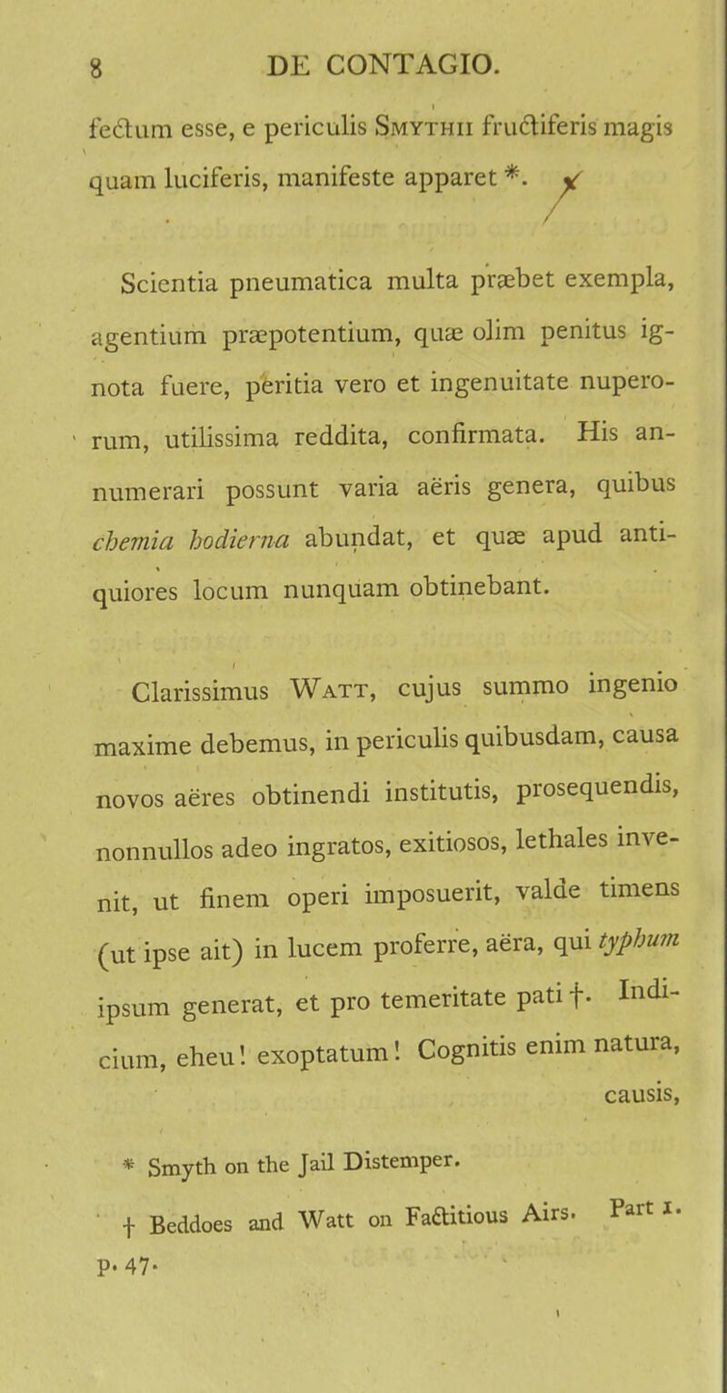 fedhim esse, e periculis Smythii fruciiferis magis quam luciferis, manifeste apparet *. y Scientia pneumatica multa prgebet exempla, agentium praepotentium, quce olim penitus ig- nota fuere, peritia vero et ingenuitate nupero- rum, utilissima reddita, confirmata. His an- numerari possunt varia aeris genera, quibus cbemia hodierna abundat, et quse apud anti- quiores locum nunquam obtinebant. Clarissimus Watt, cujus summo ingenio maxime debemus, in periculis quibusdam, causa novos aeres obtinendi institutis, prosequendis, nonnullos adeo ingratos, exitiosos, lethales inve- nit, ut finem operi imposuerit, valde timens (ut ipse ait) in lucem proferre, aera, qui typhum ipsum generat, et pro temeritate patif. Indi- cium, eheu! exoptatum! Cognitis enim natura, causis, * Smyth on the Jail Distemper. ' f Beddoes and Watt on Faftitious Airs. Part i. p. 47.