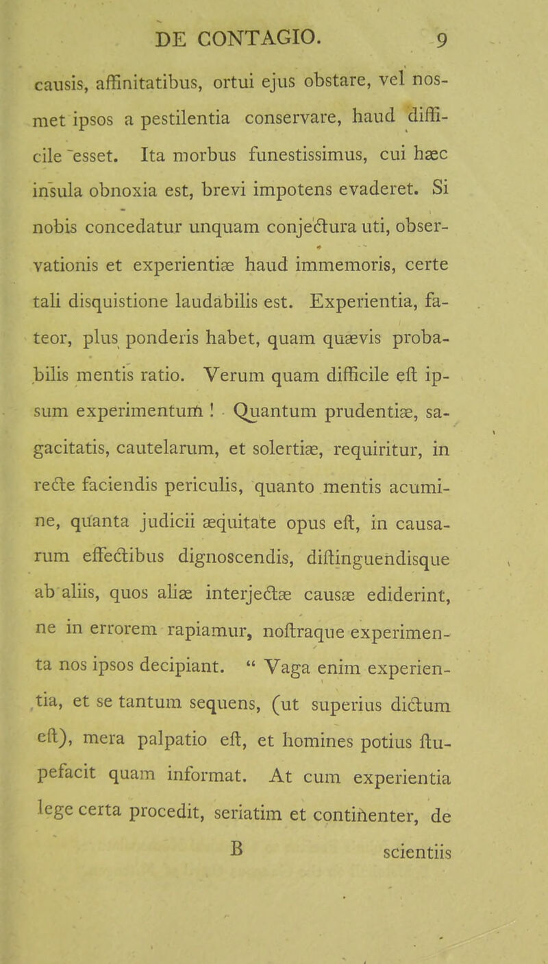 causis, affinitatibus, ortui ejus obstare, vel nos- met ipsos a pestilentia conservare, haucl diffi- cile ~esset. Ita morbus funestissimus, cui hsec insula obnoxia est, brevi impotens evaderet. Si nobis concedatur unquam conjeclura uti, obser- vationis et experientiae haud immemoris, certe tali disquistione laudabilis est. Experientia, fa- teor, plus ponderis habet, quam quaevis proba- bilis mentis ratio. Verum quam difficile eft ip- sum experimenturti! Quantum prudentiae, sa- gacitatis, cautelarum, et solertias, requiritur, in recte faciendis periculis, quanto mentis acumi- ne, quanta judicii sequitate opus eft, in causa- rum effectibus dignoscendis, diftinguendisque ab aliis, quos alise interjectae causae ediderint, ne in errorem rapiamur, noftraque experimen- ta nos ipsos decipiant.  Vaga enim experien- tia, et se tantum sequens, (ut superius didum eft), mera palpatio eft, et homines potius ftu- pefacit quam informat. At cum experientia legecerta procedit, seriatim et continenter, de B scientiis