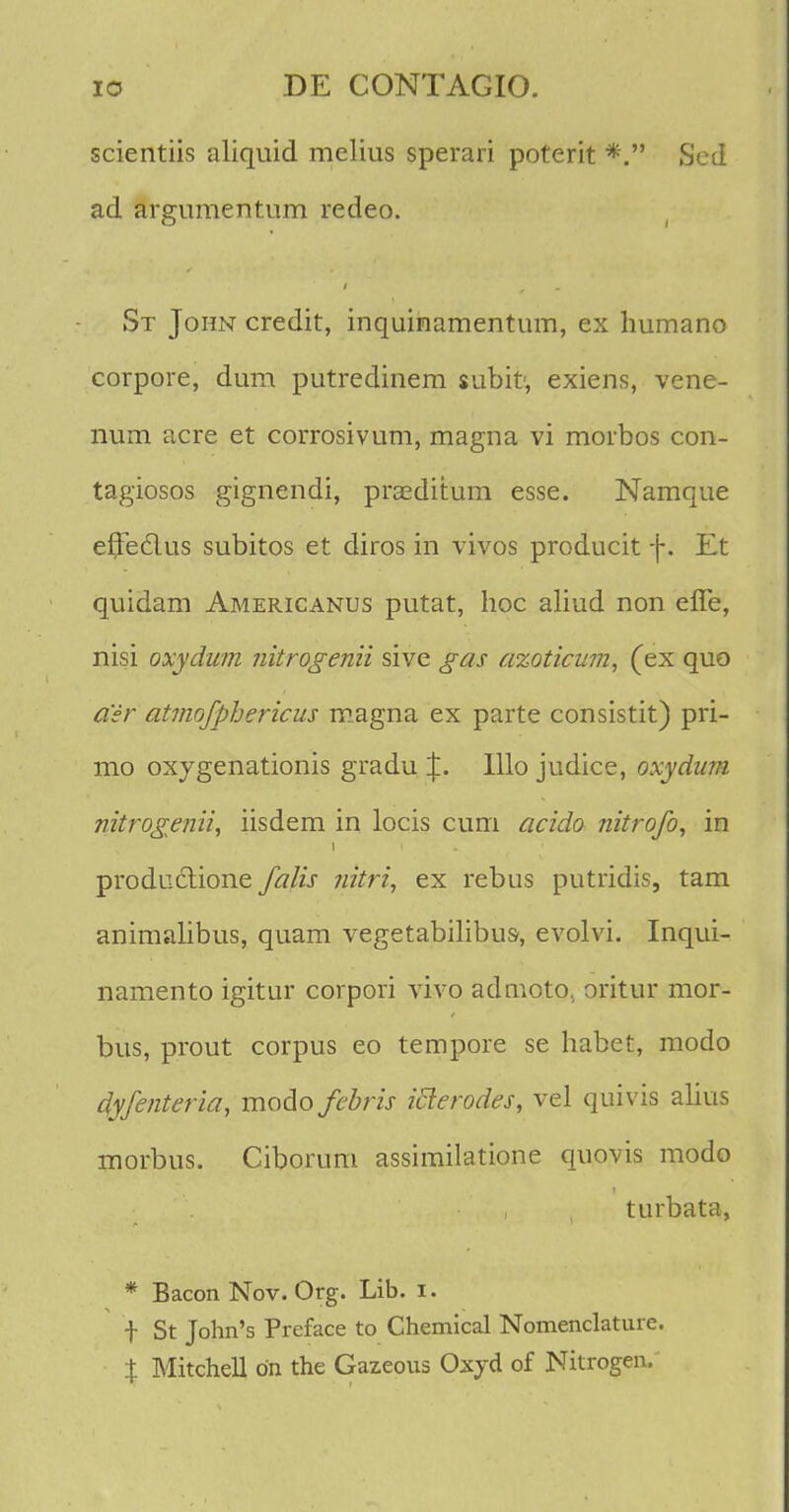 scientiis aliquid melius sperari poterit *. Sed ad argumentum redeo. St John credit, inquinamentum, ex humano corpore, dum putredinem subit, exiens, vene- num acre et corrosivum, magna vi morbos con- tagiosos gignendi, praeditum esse. Namque effecius subitos et diros in vivos producit f. Et quidam Americanus putat, hoc aliud non effe, nisi oxydum nitrogenii sive gas azoticum, (ex quo a'sr atmofphericus magna ex parte consistit) pri- mo oxygenationis gradu J. lllo judice, oxydum nitrogenii, iisdem in locis cum acido nitrofo, in producrione falis nitri, ex rebus putridis, tam animalibus, quam vegetabilibus, evolvi. Inqui- namento igitur corpori vivo admoto. oritur mor- bus, prout corpus eo tempore se habet, modo dyfenteria, modo febris ifierodes, vel quivis alius morbus. Ciborum assimilatione quovis modo turbata, * Bacon Nov. Org. Lib. i. f St John's Preface to Chemical Nomenclature. % Mitchell bn the Gazeous Oxyd of Nitrogen.