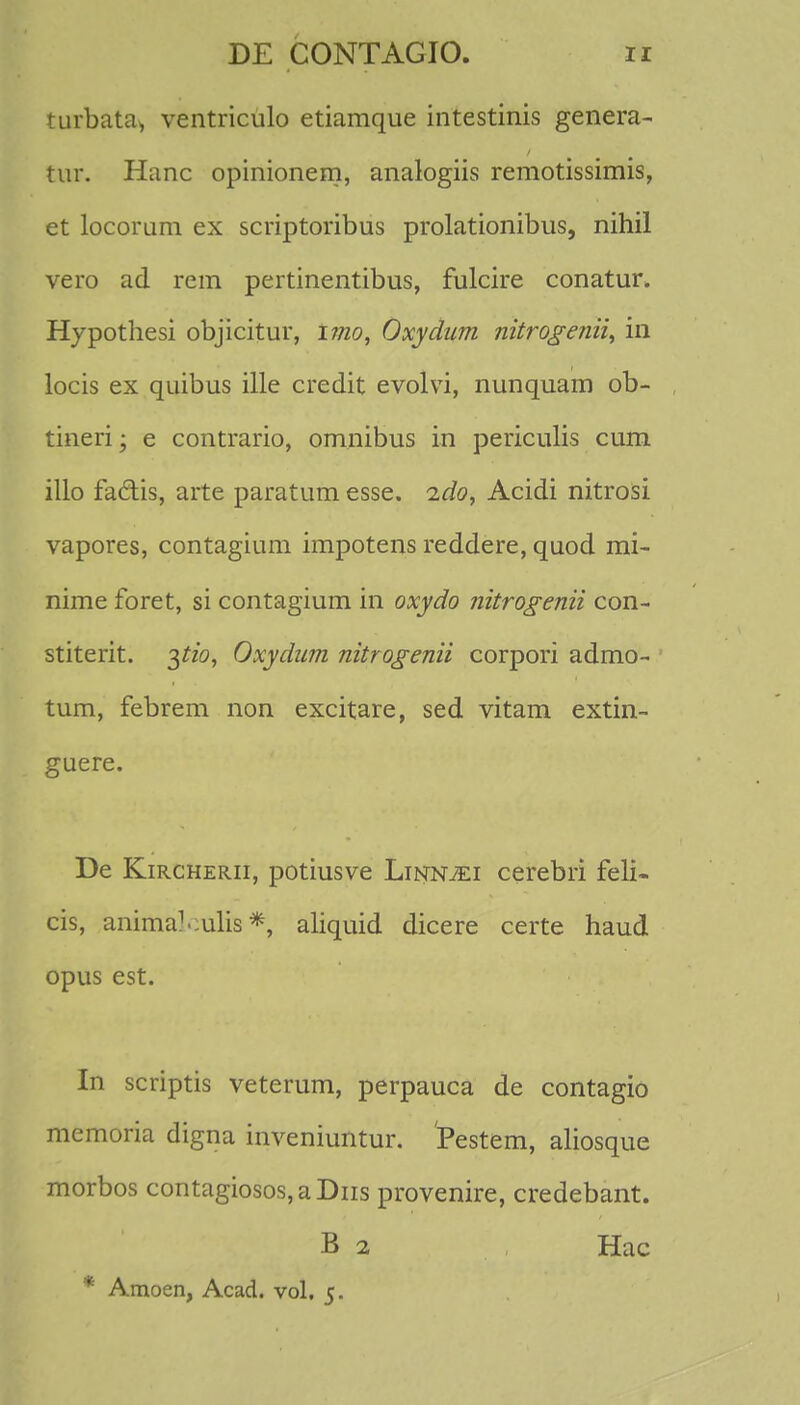 turbata* ventriculo etiamque intestinis genera- tur. Hanc opinionem, analogiis remotissimis, et locorum ex scriptoribus prolationibus, nihil vero ad rem pertinentibus, fulcire conatur. Hypothesi objicitur, imo, Oxydnm nitrogenii, in locis ex quibus ille credit evolvi, nunquam ob- tineri; e contrario, omnibus in periculis cum illo faclis, arte paratum esse. ido, Acidi nitrosi vapores, contagium impotens reddere, quod mi- nime foret, si contagium in oxydo nitrogenii con- stiterit. pio, Oxydum nitrogenii corpori admo- tum, febrem non excitare, sed vitam extin- guere. De Kircherii, potiusve Linnjei cerebri feli- cis, animalculis *, aliquid dicere certe haud opus est. In scriptis veterum, perpauca de contagio mcmoria digna inveniuntur. Pestem, aliosque morbos contagiosos,aDns provenire, credebant. B 2 Hac