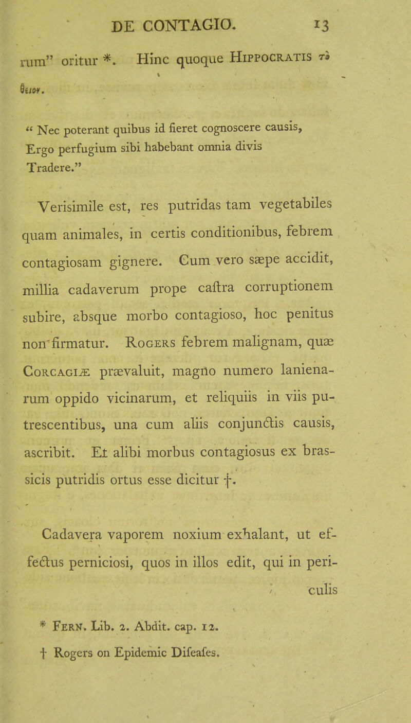 aim oritur *. Hinc quoque Hippocratis t» Quo*. u Nec poterant quibus id fieret cognoscere causis, Ergo perfugium sibi habebant omnia divis Tradere. Verisimile est, res putridas tam vegetabiles quam animales, in certis conditionibus, febrem contagiosam gignere. Cum vero saepe accidit, millia cadaverum prope cailra corruptionem subire, absque morbo contagioso, hoc penitus nonfirmatur. Rogers febrem malignam, quae Corcagije: prsevaluit, magno numero laniena- rum oppido vicinarum, et reliquiis in viis pu- trescentibus, una cum aliis conjun&is causis, ascribit. Et alibi morbus contagiosus ex bras- sicis putridis ortus esse dicitur f. Cadavera vaporem noxium exhalant, ut ef- fectus perniciosi, quos in illos edit, qui in peri- culis * FERN. Lib. 2. Abdit. cap. 12. f Rogers on Epidemic Difeafes.