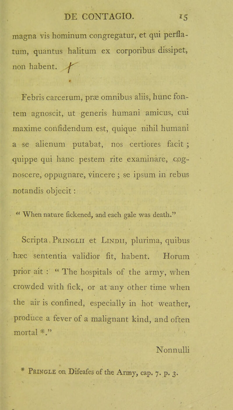 magna vis hominum congregatur, et qui perfla- tum, quantus halitum ex corporibus dissipet, non habent. ^ Febris carcerum, prse omnibus aliis, hunc fon- tem agnoscit, ut generis humani amicus, cui maxime confidendum est, quique nihil humani a se alienum putabat, nos certiores facit; quippe qui hanc pestem rite examinare, cog- noscere, oppugnare, vincere ; se ipsum in rebus notandis objecit:  When nature fickened, and each gale was death. Scripta, Pringlii et Lindii, plurima, quibus hasc sententia validior fit, habent. Horum prior ait :  The hospitals of the army, when crowded with fick, or at any other time when the air is confined, especially in hot weather, produce a fever of a malignant kind, and often mortal 1 1 Nonnulli * Pringle on Difeafcs of the Army, cap. 7. p. 3.