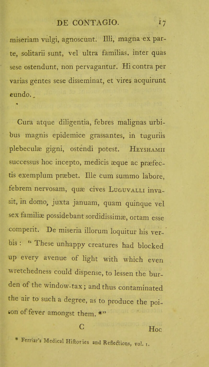 miseriam vulgi, agnoscunt. Illi, magna ex par- te, solitarii sunt, vel ultra familias, inter quas sese ostendunt, non pervagantur. Hi contra per varias gentes sese disseminat, et vires acquirunt eundo.. Cura atque diligentia, febres malignas urbi- bus magnis epidemice grassantes, in tuguriis plebeculae gigni, ostendi potest. Heyshamii successus hoc incepto, medicis aeque ac praefec- tis exemplum praebet. Ille cum summo labore, febrem nervosam, quae cives Luguvalli inva- sit, in domo, juxta januam, quam quinque vel sex familiae possidebant sordidissimae, ortam esse comperit. De miseria illorum loquitur his ver- bis :  These unhappy creatures had blocked up every avenue of light with which even wretchedness could dispense, to lessen the bur- den of the window-tax; andthus contaminated the air to such a degree, as to produce the poi- son of fever amongst them. * C Hoc • Ferriar', Medical Hiftories and Refleaions, vo!. t.