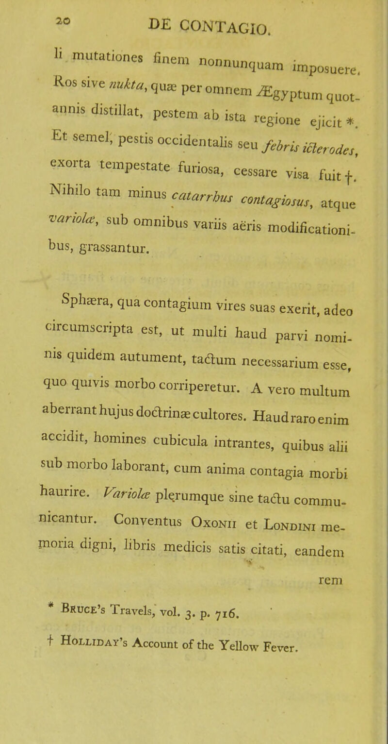 S mutationes finem nonnunquam imposuere. Ros sive nukta, qu* per omnem ^gyptum quot_ annis distillat, pestem ab ista regione ejicit * Et semel, pestis occidentalis ^ febris iclerodes exorta tempestate furiosa, cessare visa fuitf' Nihilo tam minus catarrhus contagiosus, atque variolce, sub omnibus variis aeris modificationi- bus, grassantur. Spfcera, qua contagium vires suas exerit, adeo circumscripta est, ut multi haud parvi nomi- nis quidem autument, tadum necessarium esse, quo quivis morbo corriperetur. A vero multum aberranthujus dodrin*cultores. Haudraroenim accidit, homines cubicula intrantes, quibus alii sub morbo laborant, cum anima contagia morbi haurire. Variola plerumque sine taclu commu- nicantur. Conventus Oxonii et Londini rae- moria digni, libris medicis satis citati, eandem reni * Bruce's Travels, vol. 3. p. ?I6. f Holliday's Account of the Yellow Fever.