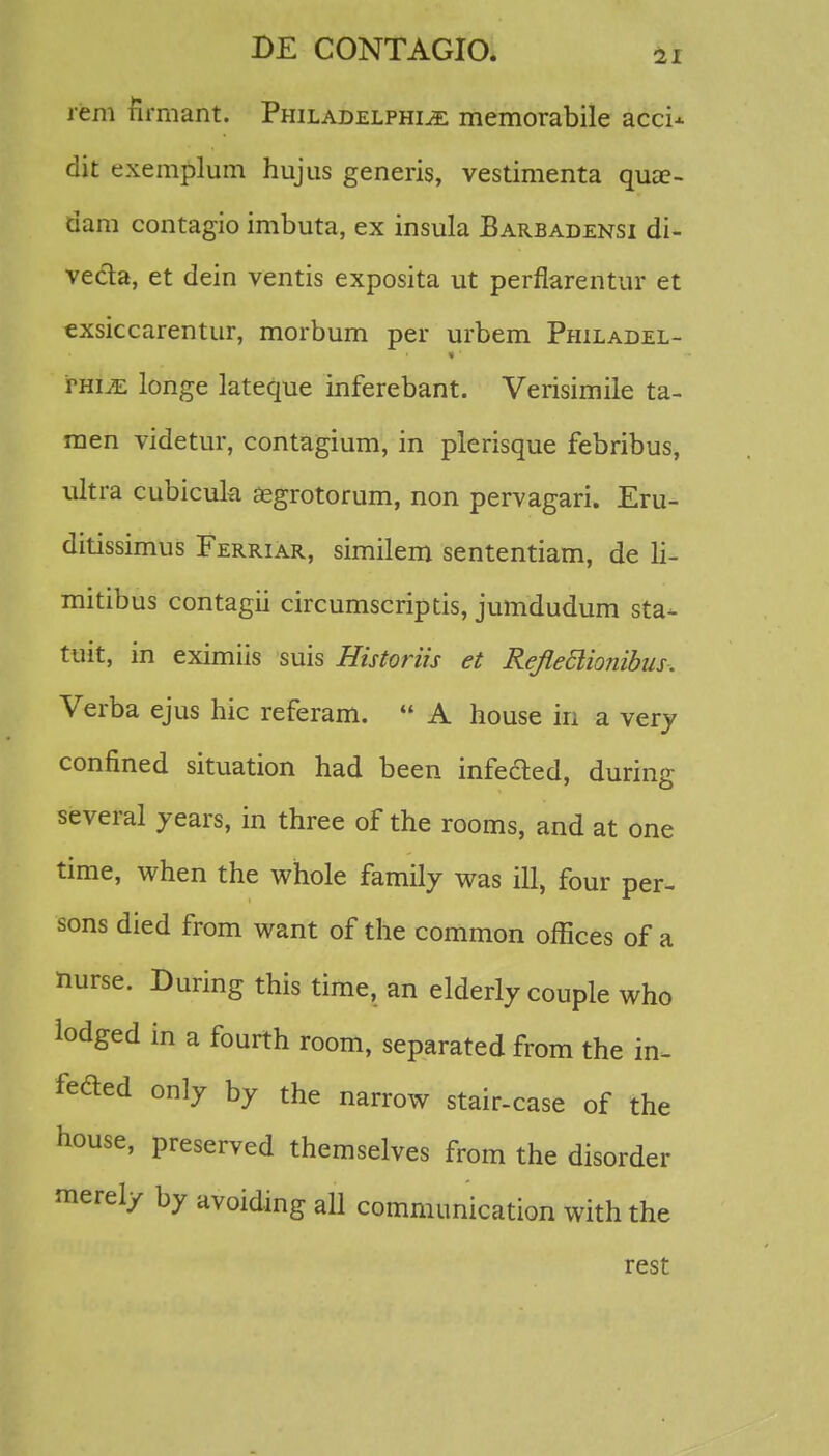 rem firmant. Philadelphi^e memorabile acci- dit exemplum hujus generis, vestimenta qua?- dam contagio imbuta, ex insula Barbadensi di- ve&a, et dein ventis exposita ut perflarentur et exsiccarentur, morbum per urbem Philadel- rmjE longe lateque inferebant. Verisimile ta- men videtur, contagium, in plerisque febribus, ultra cubicula aegrotorum, non pervagari. Eru- ditissimus FerriAr, similem sententiam, de li- mitibus contagii circumscriptis, jumdudum sta- tuit, in eximiis suis Historiis et Reflettiojiibus. Verba ejus hic referam.  A house iri a very confined situation had been infefted, during several years, in three of the rooms, and at one time, when the whole family was ill, four per- sons died from want of the common offices of a nurse. During this time, an elderly couple who lodged in a fourth room, separated from the in- fefted only by the narrow stair-case of the house, preserved themselves from the disorder merely by avoiding all communication with the rest