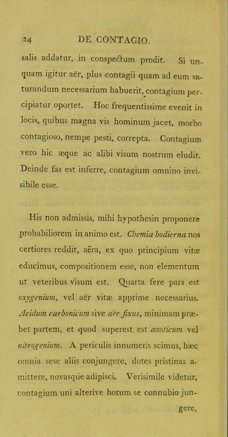 salis addatur, in conspe&um prodit. Si im- quam igitur aer, plus contagii quam ad eum sa- turandum necessarium habuerit, contagium per- cipiatur oportet. Hoc frequentissime evenit in locis, quibus magna vis hominum jacet, morbo contagioso, nempe pesti, correpta. Contagium vero hic asque ac alibi visum nostrum eludit. Deinde fas est inferre, contagium omnino invi- sibile esse. His non admissis, mihi hypothesin proponere probabiliorem in animo est. Chemia hodierna nos certiores reddit, aera, ex quo principium vitae educimus, compositionem esse, non elementum ut veteribus visum est. Quarta fere pars est oxygenium, vel aer vitas apprime necessarius, Acidum carbonicum sive a'ir Jixus, minimam prae- bet partem, et quod superest est azoticum vel nitrogenium. A periculis innumeris scimus, hasc omnia sese aliis conjungere, dotes pristinas a- mittere, novasqiie adipisci. Verisimile vidctur, contagium uni alterive horum se connubio jun- gere,