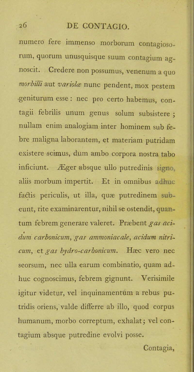 numero fere immenso morborum contagioso- rum, quorum unusquisque suum contagium ag- noscit. Credere non possumus, venenum a quo morbilli aut variolce nunc pendent, mox pestem .geniturum esse: nec pro certo habemus, con- tagii febrilis unum genus solum subsistere ; nullam enim analogiam inter hominem sub fe- bre maligna laborantem, et materiam putridam existere scimus, dum ambo corpora nostra tabo inficiunt. iEger absque ullo putredinis signo, aliis morbum impertit. Et in omnibus adhuc faclis periculis, ut illa, quae putredinem suo- eunt, rite examinarentur, nihil se ostendit, quan- tum febrem generare valeret. Praebent gas aci- dum carbonicum, gas ammoniacale, acidum nitri- cum, et gas hydro-carbonicum. Haec vero nec seorsum, nec ulla earum combinatio, quam ad- huc cognoscimus, febrem gignunt. Verisimile igitur videtur, vel inquinamentum a rebus pu- tridis oriens, valde difFerre ab illo, quod corpus humanum, morbo correptum, exhalat; vel con- tagium absque putredine evolvi posse. Contagia,