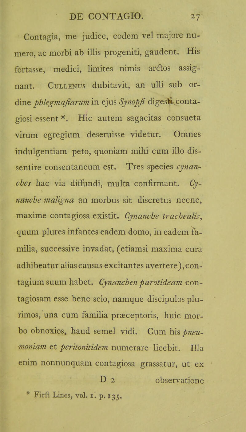 Contagia, me judice, eodem vel majore nu- mero, ac morbi ab illis progeniti, gaudent. His fortasse, medici, limites nimis arclos assig- nant. Cullenus dubitavit, an ulli sub or- dine phlegmajiarum in ejus Synopji diges&.conta- giosi essent *. Hic autem sagacitas consueta virum egregium deseruisse videtur. Omnes indulgentiam peto, quoniam mihi cum illo dis- sentire consentaneum est. Tres species cynan- ches hac via diffundi, multa conflrmant. Cy- nanche maligna an morbus sit discretus necne, maxime contagiosa existit. Cynanche trachealis, quum plures infantes eadem domo, in eadem ra- milia, successive invadat, (etiamsi maxima cura adhibeatur aliascausas excitantes avertere),con- tagium suum habet. Cynanchenparotideam con- tagiosam esse bene scio, namque discipulos plu- rimos, una cum familia praeceptoris, huic mor- bo obnoxios, haud semel vidi. Cum his pneu- moniam et peritonitidem numerare licebit. Illa enim nonnunquam contagiosa grassatur, ut ex D 2 observatione * Firft Lines, vol. 1. p. 135.