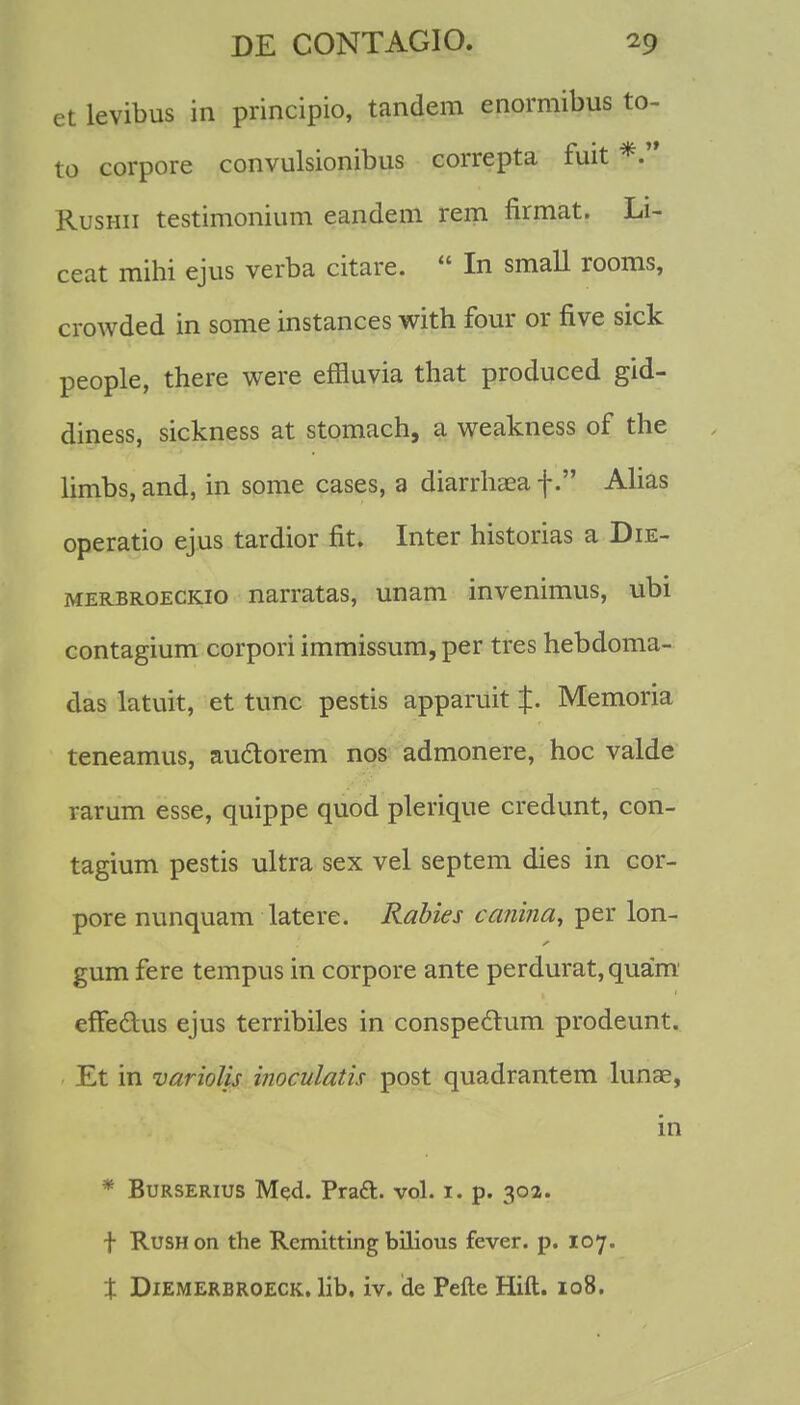 et levibus in principio, tandem enormibus to- to corpore convulsionibus correpta fuit *. Rushii testimonium eandem rem firmat. Li- ceat mihi ejus verba citare.  In small rooms, crowded in some instances with four or five sick people, there were effluvia that produced gid- diness, sickness at stomach, a weakness of the limbs, and, in some cases, a diarrhaea f. Alias operatio ejus tardior fit. Inter historias a Die- merbroeckio narratas, unam invenimus, ubi contagium corpori immissum, per tres hebdoma- das latuit, et tunc pestis apparuit %. Memoria teneamus, au&orem nos admonere, hoc valde rarum esse, quippe quod plerique credunt, con- tagium pestis ultra sex vel septem dies in cor- pore nunquam latere. Rabies canina, per lon- gum fere tempus in corpore ante perdurat,quam efFe&us ejus terribiles in conspeclum prodeunt. Et in variolis inoculatis post quadrantem lunse, in * Burserius Med. Praft. vol. 1. p. 302. f RuSHon the Remitting bilious fever. p. 107. X Diemerbroeck. lib. iv. de Pefte Hift. 108.