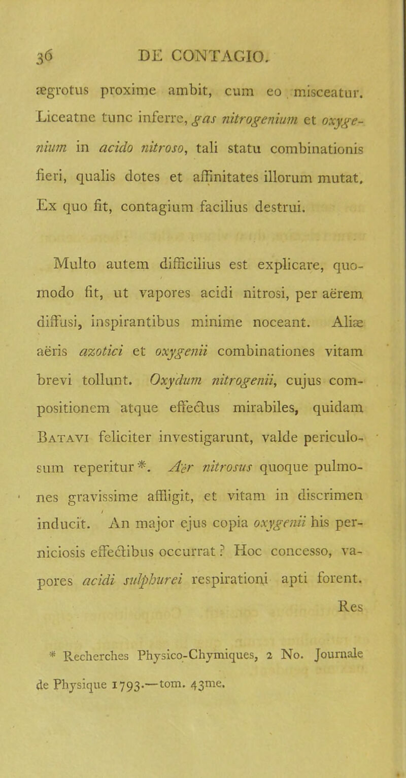 aegrotus proxime ambit, cum eo misceatur. Liceatne tunc inferre, gas nitrogenium et oxyge- nium in acido nitroso, tali statu combinationis fieri, qualis dotes et affinitates illorum mutat, Ex quo fit, contagium facilius destrui. Multo autem difficilius est explicare, quo- modo flt, ut vapores acidi nitrosi, per aerem dhTusi, inspirantibus minime noceant. Alias aeris azotici et oxygenii combinationes vitam brevi tollunt. Oxydum nitrogenii, cujus com- positionem atque eftedtus mirabiles, quidam Batavi feliciter investigarunt, valde periculo- sum reperitur *. Aer nitrosus quoque pulmo- nes gravissime affligit, et vitam in discrimen inducit. An major ejus copia oxygenii his per- niciosis efFeclibus occurrat ? Hoc concesso, va- pores acidi sulphurei respirationi apti forent. Res * Recherches Physico-Chymiques, 2 No. Journale de Physique 1793.-^0111. 43016.