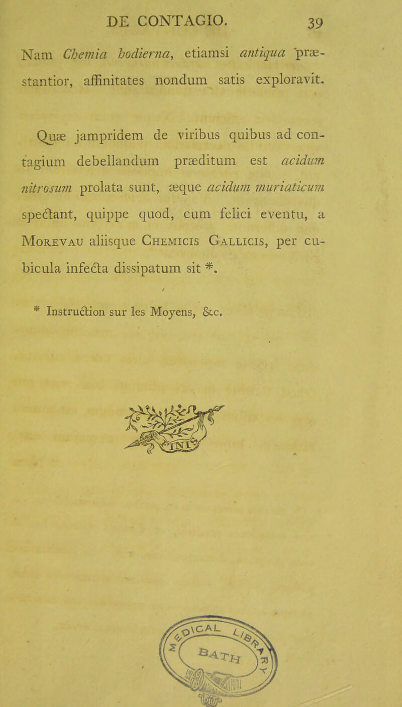 Nam Chemia hodienia, etiamsi antiqua pras- stantior, affinitates nondum satis exploravit. Quae jampridem de viribus quibus ad con- tagium debellandum praeditum est acidum nkrosum prolata sunt, asque acidum muriaticum spectant, quippe quod, cum felici eventu, a Morevau aliisque Chemicis Gallicis, per cu- bicula infecta dissipatum sit *. * Instruclion sur les Moyens, &c.