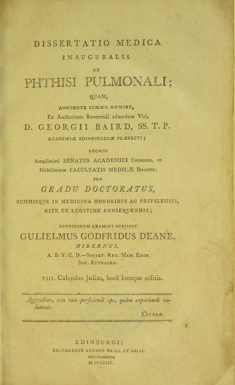 INAUGURALIS DE PHTHISI PULMONALI; QUAM, ANNUENTE SUMMO NUMINE, Ex Auctoritate Reverendi admodum Viri, D. GEORGII BAIRD, SS. T. P. ACADEMI^ EDINBURGEN^E PRiEFECTI ; NECNON Amplissimi SENATUS ACADEMICI Consensu, et Nobilissimje FACULTATIS MEDICiE Decreto; FRO GRADU DOCTORATUS, SUMMISQUE IN MEDICINA HONORIBUS AC PRIVILEGIIS, RITE ET LEGITIME CONSEQUENDIS ; ERUDITORUM EXAMINI SUBJICIT GULIELMUS GODFRIDUS DEANE, HiBERNUS, A. B. T. C. D —Societ. Reg. Med. Edin. SOC . ExTRAORD. viii. Calendas Julias, hora locoque solitis. Aggredlar, tun tam perjuiendi spe, quam expertendi vo- lunlate- ClCERO. EDINBURGI: EXCUDI3ANT AOAMUS NEILL ET SOCU. M OCCCUI.