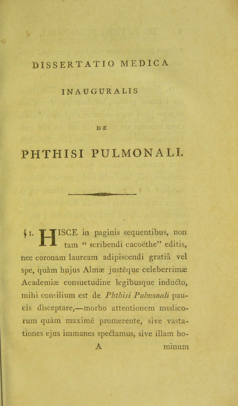INAUGURALIS D E PHTHISI PULMONALI. § i. T TISCE in paginis sequentibus, non tam  scribendi cacoethe editis, nec coronam lauream adipiscendi gratia vel spe, quam hujus Almae justeque celeberrimae Academise consuetudine legibusque indudo, mihi consilium est de Phthisi Puhnonali pau- cis disceptare,—morbo attentionem medico- rum quam maxime promerente, sive vasta- tiones ejus immanes spedamus, sive illam ho- A minum