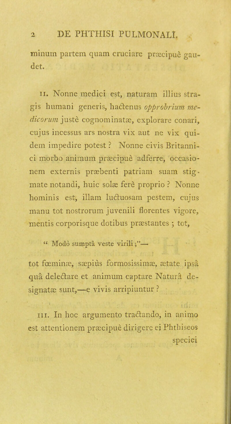 minum partem quam cruciare proecipue gau- det. ii. Nonne medici est, naturam illius stra- gis humani generis, haclenus opprobrium me- dicorum juste cognominatac, cxplorare conari, cujus incessus ars nostra vix aut ne vix qui- dem impedire potest ? Nonne civis Britanni- ci morbo animum praecipue adferre, occasio- nem externis prasbenti patriam suam stig- mate notandi, huic solas fere proprio ? Nonne hominis est, illam lu6tuosam pestem, cujus manu tot nostrorum juvenili florentes vigore, mentis corporisque dotibus praestantes; tot,  Modo sumpta veste virili — tot fceminas, saepius formosissimae, aetate ipsa qua delectare et animum captare Natura de- signatae sunt,—e vivis arripiuntur ? iii. In hoc argumento traclando, in animo est attentionem praecipue dirigerc ei Phthiseos speciei