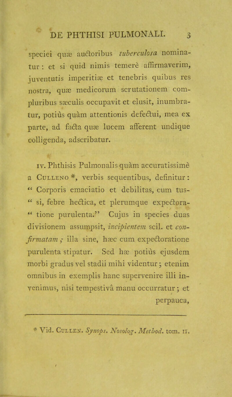 speciei qurc auctoribus tuberculosa nomina- tur : et si quid nimis temere affirmaverim, juventutis imperitia§ et tenebris quibus res nostra, qua3 medicorum scrutationem com- pluribus sa?culis occupavit et elusit, inumbra- tur, potius quam attentionis defectui, mea ex parte, ad facta quae lucem afferent undique colligenda, adscribatur. iv. Phthisis Pulmonalis quam accuratissime a Culleno #, verbis sequentibus, definitur: Corporis emaciatio et debilitas, cum tus- si, febre hectica, et plerumque expectora- tione purulenta. Cujus in species duas divisionem assumpsit, incipientem scil. et con- jirmatam ; illa sine, hasc cum expecloratione purulenta stipatur. Sed hae potius ejusdem morbi gradus vel stadii mihi videntur; etenim omnibus in exemplis hanc supervenire illi in- venimus, nisi tempestiva manu occurratur; et perpauca, Vid. Cullen. Synops. Nosolog. Methocl. tom. ir.