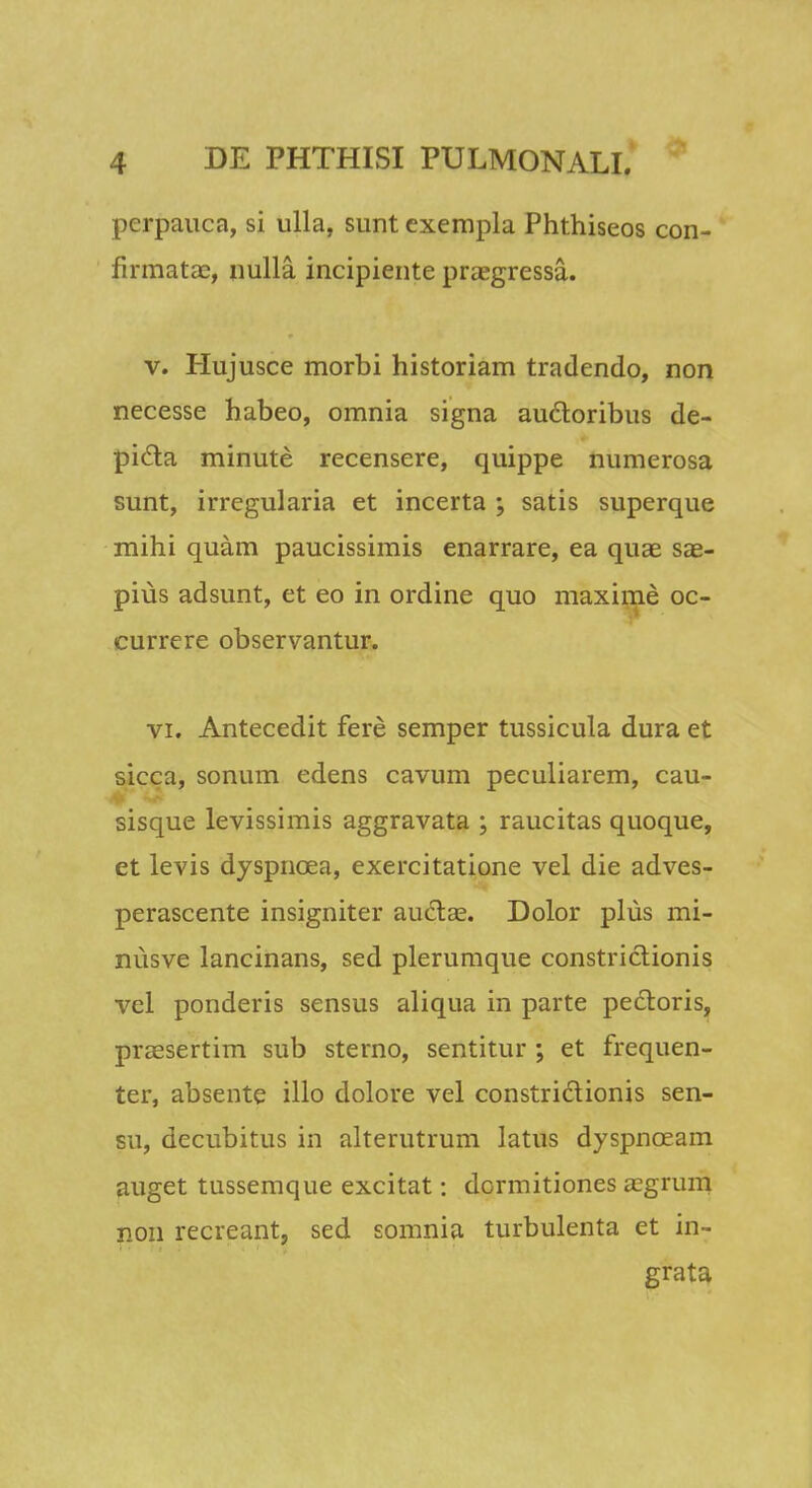perpauca, si ulla, sunt exempla Phthiseos con- firmatae, nulla incipiente praegressa. v. Hujusce morbi historiam tradendo, non necesse habeo, omnia signa auctoribus de- picta minute recensere, quippe numerosa sunt, irregularia et incerta ; satis superque mihi quam paucissimis enarrare, ea qua3 sae- pius adsunt, et eo in ordine quo maxime oc- currere observantur. vi. Antecedit fere semper tussicula dura et sicca, sonum edens cavum peculiarem, cau- sisque levissimis aggravata ; raucitas quoque, et levis dyspncea, exercitatione vel die adves- perascente insigniter auctse. Dolor plus mi- nusve lancinans, sed plerumque constrictionis vel ponderis sensus aliqua in parte pedtoris, prassertim sub sterno, sentitur ; et frequen- ter, absente illo dolore vel constrictionis sen- su, decubitus in alterutrum latus dyspnceam auget tussemque excitat: dormitiones a?grum non recreant, sed somnia turbulenta et in- grata
