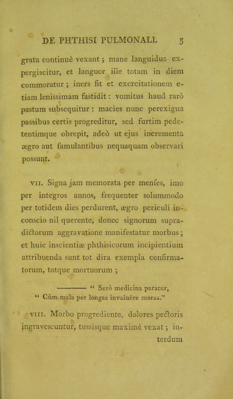 grata continuc vexant; mane languidus ex- pergiscitur, et languor ille totam in diem commoratur ; iners flt et exercitationem e- tiam lenissimam fastidit: vomitus haud rar6 pastum subsequitur : macies nunc perexigua passibus certis progreditur, sed furtim pede- tentimque obrepit, adeo ut ejus incrementa segro aut famulantibus nequaquam observari possunt. vii. Signa jam memorata per menfes, imo per integros annos, frequenter solummodo per totidem die.s perdurent, aegro periculi in- conscio nil querente, donec signorum supra- dictorum aggravatione manifestatur morbus; et huic inscientia? phthisicorum incipientium attribuenda sunt tot dira exempla confirma- torum, totque mortuorum ;  Sero medicina paratur,  Cum mala per longas invaluere moras. viii. Morbo progrediente, dolores pedtoris ingravescuntur, tussisque maxime vexat; in- terdum