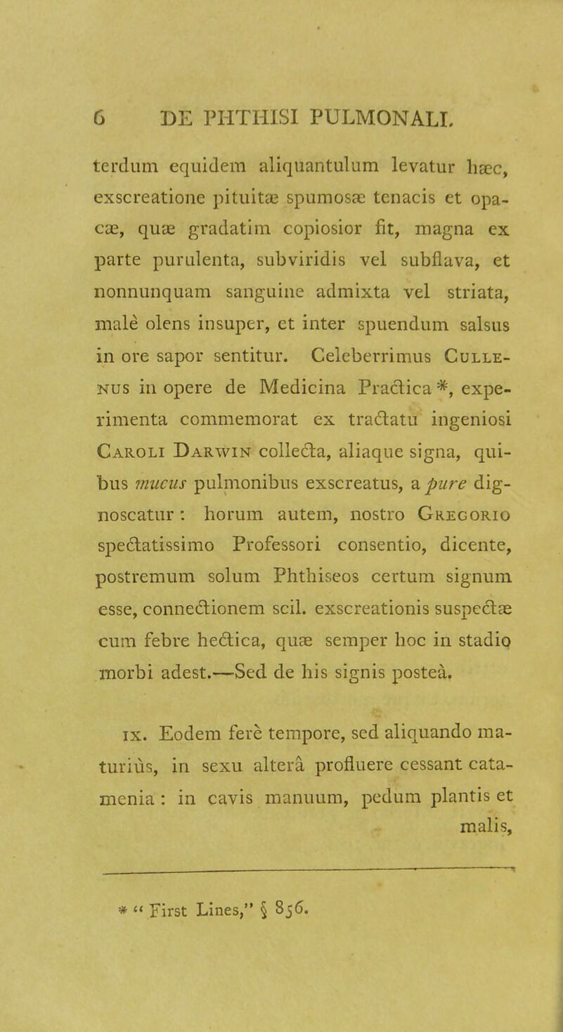 terdum equidem aliquantulum levatur haec, exscreatione pituitae spumosae tenacis et opa- cae, quae gradatim copiosior fit, magna cx parte purulenta, subviridis vel subflava, et nonnunquam sanguine admixta vel striata, male olens insuper, et inter spuendum salsus in ore sapor sentitur. Celeberrimus Culle- nus itl opere de Medicina Practica *, expe- rimenta commemorat ex tractatu ingeniosi Caroli Darwin collecta, aliaque signa, qui- bus mucus pulmonibus exscreatus, a pure dig- noscatur : horum autem, nostro Gregorio speclatissimo Professori consentio, diccnte, postremum solum Phthiseos certum signum esse, conneclionem scil. exscreationis suspcclae cum febre hecTiica, quae semper hoc in stadio morbi adest.—Sed de his signis postea. ix. Eodem fere tempore, scd aliquando ma- turius, in sexu altera, profluere cessant cata- menia : in cavis manuum, pedum plantis et malis, •  First Lines, § 856.