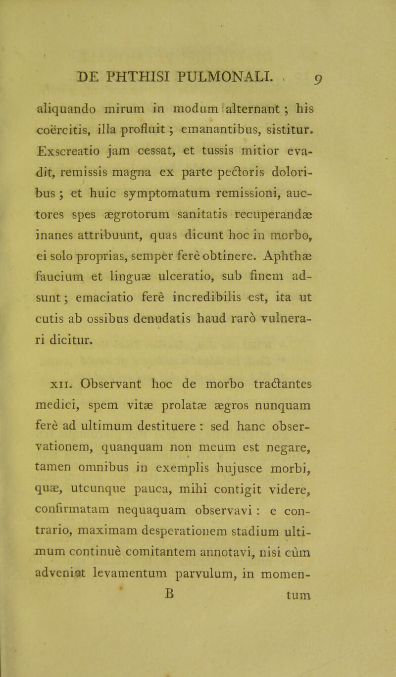 aliquando mirum in modum-alternant; his coercitis, illa profluit ; emanantibus, sistitur. Exscreatio jam cessat, et tussis mitior eva- dit, remissis magna ex parte pectoris dolori- bus ; et huic symptomatum remissioni, auc- tores spes aegrotorum sanitatis recuperandae inanes attribuunt, quas dicunt hoc in morbo, ei solo proprias, semper fere obtinere. Aphthae faucium et linguse ulceratio, sub finem ad- sunt; emaciatio fere incredibilis est, ita ut cutis ab ossibus denudatis haud rar6 vulnera- ri dicitur. xn. Observant hoc de morbo tradtantes mcdici, spem vitae prolatae aegros nunquam fere ad ultimum destituere : sed hanc obser- vationem, quanquam non meum est negare, tamen omnibus in exemplis hujusce morbi, quae, utcunque pauca, mihi contigit videre, confirmatam nequaquam observavi : e con- trario, maximam despcrationem stadium ulti- mum continue comitantem annotavi, nisi cum adveni-at levamentum parvulum, in momen- B tum