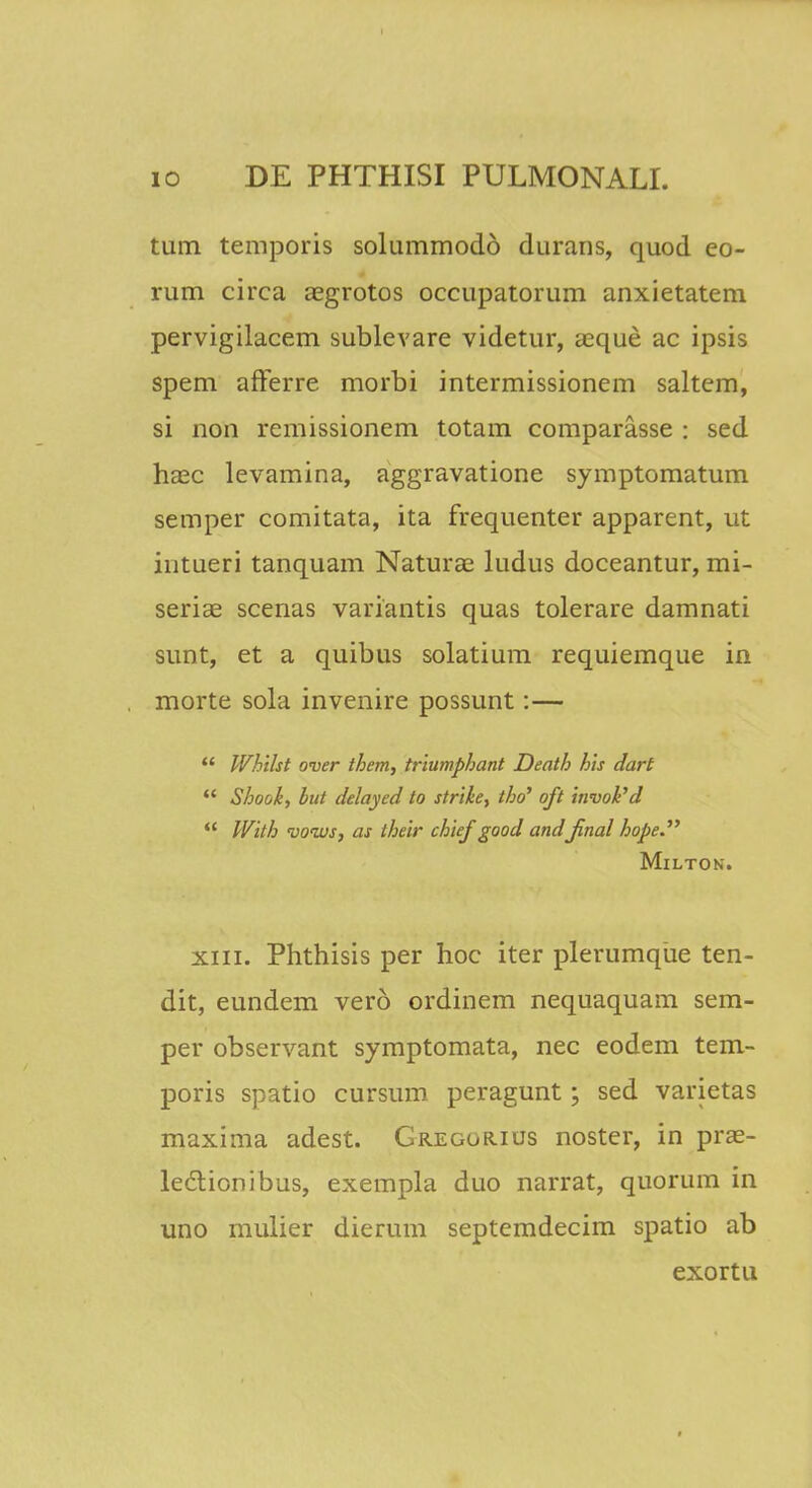 tum temporis solummodo durans, quod eo- rum circa aegrotos occupatorum anxietatem pervigilacem sublevare videtur, aeque ac ipsis spem afterre morbi intermissionem saltem, si non remissionem totam comparasse : sed haec levamina, aggravatione symptomatum semper comitata, ita frequenter apparent, ut intueri tanquam Naturae ludus doceantur, mi- seriae scenas variantis quas tolerare damnati sunt, et a quibus solatium requiemque in morte sola invenire possunt:— Whilst over them, triumphant Death his dart Shook, but delayed to strike, tho' oft invoPd With vonvs, as their chief good andJinal hope. Milton. xiii. Phthisis per hoc iter plerumque ten- dit, eundem vero ordinem nequaquam sem- per observant symptomata, nec eodem tem- poris spatio cursum peragunt; sed varietas maxima adest. Gregorius noster, in prae- le6tionibus, exempla duo narrat, quorum in uno mulier dierum septemdecim spatio ab exortu