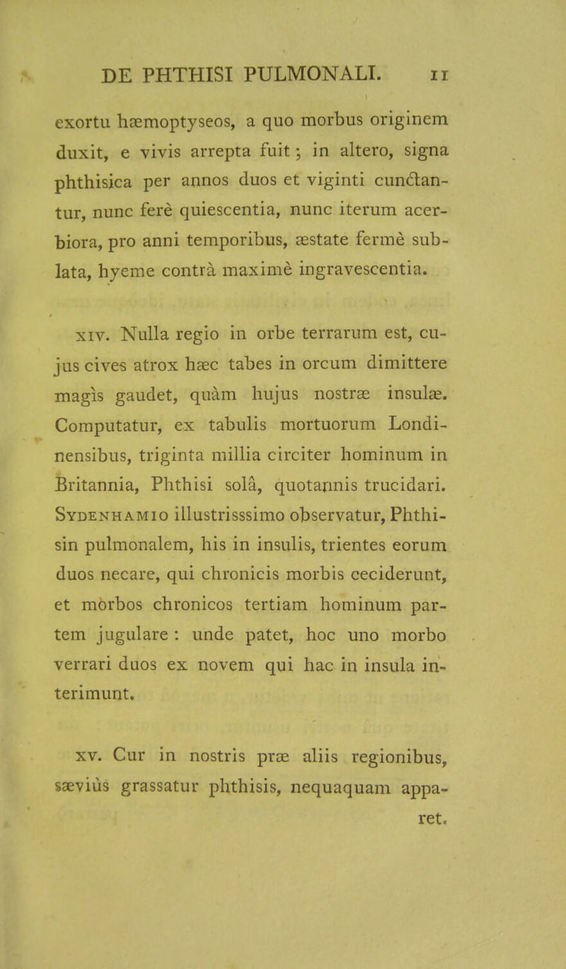 exortu hcemoptyseos, a quo morbus originem duxit, e vivis arrepta fuit; in altero, signa phthisica per annos duos et viginti cunclan- tur, nunc fere quiescentia, nunc iterum acer- biora, pro anni temporibus, aestate ferme sub- lata, hyeme contra maxime ingravescentia. xiv. Nulla regio in orbe terrarum est, cu- juscives atrox haec tabes in orcum dimittere magis gaudet, quam hujus nostras insulae. Computatur, ex tabulis mortuorum Londi- nensibus, triginta millia circiter hominum in Britannia, Phthisi sola, quotannis trucidari. Sydenhamio illustrisssimo observatur, Phthi- sin pulmonalem, his in insulis, trientes eorum duos necare, qui chronicis morbis ceciderunt, et morbos chronicos tertiam hominum par- tem jugulare : unde patet, hoc uno morbo verrari duos ex novem qui hac in insula in- terimunt. xv. Cur in nostris prae aliis regionibus, saevius grassatur phthisis, nequaquam appa- ret.