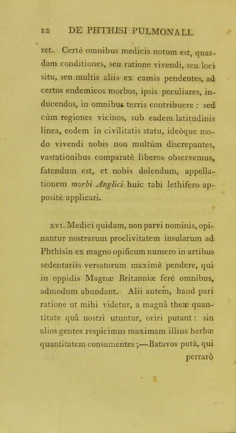 ret. Certe omnibus medicis notum est, quas- dam conditiones, seu ratione vivendi, seu loci situ, seu multis aliis ex causis pendentes, ad certos endemicos morbos, ipsis peculiares, in- ducendos, in omnibus terris contribuere : sed cum regiones vicinos, sub eadem latitudinis linea, eodem in civilitatis statu, idedque mo- do vivendi nobis non multum discrepantes, vastationibus comparate liberos observemus, fatendum est, et nobis dolendum, appella- tionem morbi Anglici huic tabi lethifero ap- posite applicari. xvi. Medici quidam, non parvi nominis, opi- nantur nostrarum proclivitatem insularum ad Phthisin ex magno opificum numero in artibus sedentariis versatorum maxime pendere, qui in oppidis Magnae Britannias fere omnibus, admodum abundant. Alii autem, haud pari ratione ut mihi videtur, a magna. theae quan- titate qua nostri utuntur, oriri putant: sin alios gentes respicimus maximam illius herbas quantitatem consumentes;—Batavos puta, qui perraro