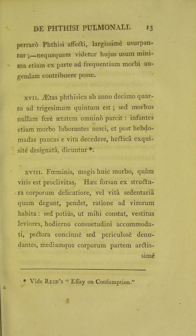 perraro Phthisi affefti, largissime usurpan- tur 5 nequaquam videtur hujus usum mini- ma etiam ex parte ad frequentiam morbi au- gendam contribuere posse. xvii. iEtas phthisica ab anno decimo quar- to ad trigesimum quintum est; sed morbus nullam fere setatem omnino parcit: infantes etiam morbo laborantes nasci, et post hebdo- madas paucas e vita decedere, hectica exqui- site designata, dicuntur*. xvin. Fceminis, magis huic morbo, quam viris est proclivitas. Hasc forsan ex strudlu- ra corporum delicatiore, vel vita sedentaria quam degunt, pendet, ratione ad virorum habita: sed potius, ut mihi constat, vestitus leviores, hodierno consuetudini accommoda- ti, pectora concinne sed periculose denu- dantes, mediamque corporum partem ardlis- sime * Vide Reid's  Efiay on Confumption.