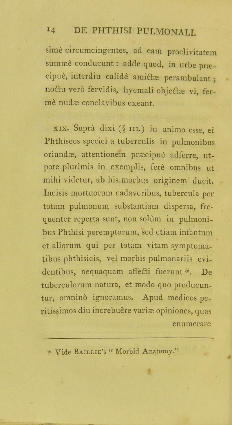 sime circumcingentes, ad eam proclivitatem summe conducunt: adde quod, in urbe prce- cipue, interdiu calide amiclas perambulant; nodtu vero fervidis, hyemali objeclas vi, fer- me nudae conclavibus exeant. xix. Supra dixi (§ iii.) in animo esse, ei Phthiseos speciei a tuberculis in pulmonibus oriundae, attentionem praecipue adferre, ut- pote plurimis in exemplis, fere omnibus ut mihi videtur, ab his morbus originem ducit. Incisis mortuorum cadaveribus, tubercula per totam pulmonum substantiam dispersa, fre- quenter reperta sunt, non solum in pulmoni- bus Phthisi peremptorum, sed etiam infantum et aliorum qui per totam vitam symptoma- tibus phthisicis, vel morbis pulmonariis evi- dentibus, nequaquam afFecti fuerunt De tuberculorum natura, et modo quo producun- tur, omnino ignoramus. Apud medicos pe- ritissimos diu increbuere variae opiniones, quas enumerare * Vide Baillie's <c Morbid Anatomy.