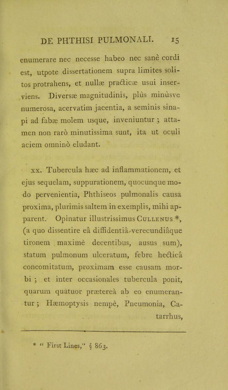 enumerare nec necesse habeo nec sane cordi est, utpote dissertationem supra limites soli- tos protrahens, et nullae praclicie usui inser- viens. Diversae magnitudinis, pliis minusve numerosa, acervatim jacentia, a seminis sina- pi ad fabae molem usque, inveniuntur ; atta- men non raro minutissima sunt, ita ut oculi aciem omnino eludant. xx. Tnbercula haec ad inflammationem, et ejus sequelam, suppurationem, quocunque mo- do pervenientia, Phthiseos pulmonalis causa proxima, plurimis saltem in exemplis, mihi ap- parent. Opinatur illustrissimus Cullenus *, (a quo dissentire ea diffidentia-verecundiaque tironem maxime decentibus, ausus sum), statum pulmonum ulceratum, febre hectica concomitatum, proximam esse causam mor- bi ; et inter occasionales tubercula ponit, quarum quatuor praeterea ab eo enumeran- tur; Haemoptysis nempe, Pneumonia, Ca- tarrhus,