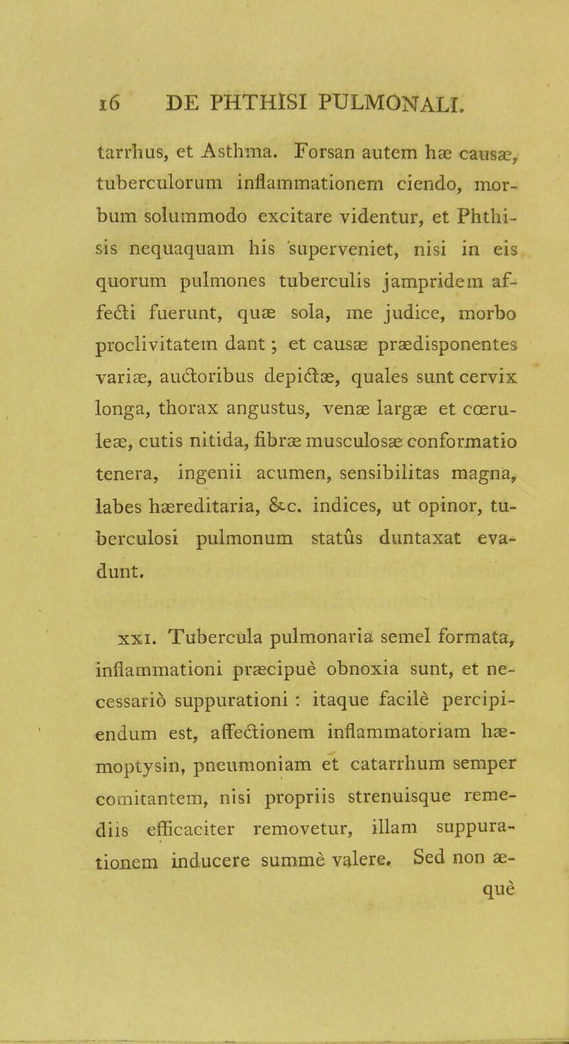 tarrhus, ct Asthma. Forsan autem hae causac, tuberculorum inflammationem ciendo, mor- bum solummodo excitare videntur, et Phthi- sis nequaquam his superveniet, nisi in eis quorum pulmones tuberculis jampridem af- fedli fuerunt, quae sola, me judice, morbo proclivitatein dant; et causae praedisponentes variae, au&oribus depidtae, quales sunt cervix longa, thorax angustus, venae largae et cceru- leae, cutis nitida, fibrae musculosae conformatio tenera, ingenii acumen, sensibilitas magna, labes haereditaria, &c. indices, ut opinor, tu- berculosi pulmonum status duntaxat eva- dunt. xxi. Tubercula pulmonaria semel formata, inflammationi praecipue obnoxia sunt, et ne- cessario suppurationi : itaque facile percipi- endum est, affectionem inflammatoriam hae- moptysin, pneumoniam et catarrhum semper coinitantem, nisi propriis strenuisque reme- diis efficaciter removetur, illam suppura- tionem inducere summe valere. Sed non ae- que