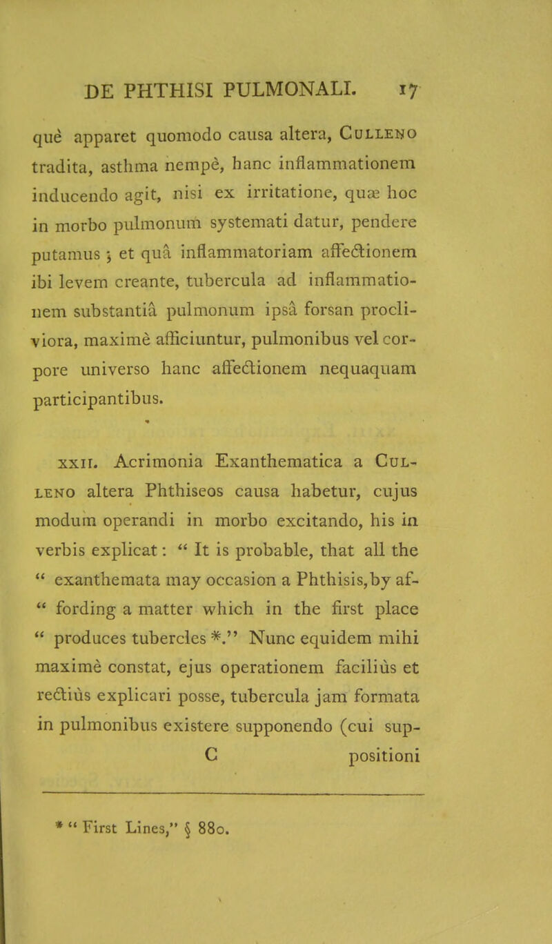 que apparet quomodo causa altera, Culleno tradita, asthma nempe, hanc inflammationem inducendo agit, nisi ex irritatione, qua? hoc in morbo pulmonum systemati datur, pendere putamus j et qua inflammatoriam affedtionem ibi levem creante, tubercula ad inflammatio- nem substantia pulmonum ipsa. forsan procli- viora, maxime afficiuntur, pulmonibus vel cor- pore universo hanc afFedtionem nequaquam participantibus. xxir. Acrimonia Exanthematica a Cul- leno altera Phthiseos causa habetur, cujus modum operandi in morbo excitando, his in verbis explicat:  It is probable, that all the  exanthemata may occasion a Phthisis,by af-  fording a matter which in the first place  produces tubercles Nunc equidem mihi maxime constat, ejus operationem facilius et redlius explicari posse, tubercula jam formata in pulmonibus existere supponendo (cui sup- C positioni