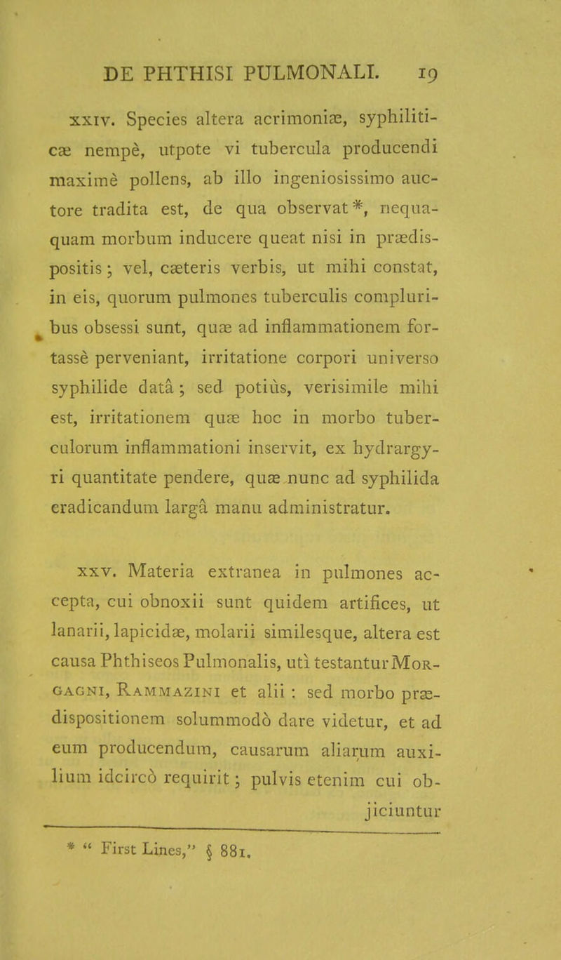 xxiv. Species altera acrimonias, syphiliti- Cce nempe, ivfpote vi tubercula producendi maxime pollens, ab illo ingeniosissimo auc- tore tradita est, de qua observat *, nequa- quam morbum inducere queat nisi in praedis- positis; vel, caeteris verbis, ut mihi constat, in eis, quorum pulmones tuberculis compluri- bus obsessi sunt, quae ad inflammationem for- tasse perveniant, irritatione corpori universo syphilide data; sed potiiis, verisimile mihi est, irritationem quae hoc in morbo tuber- culorum inflammationi inservit, ex hydrargy- ri quantitate pendere, quae nunc ad syphilida cradicandum larga manu administratur. xxv. Materia extranea in pulmones ac- cepta, cui obnoxii sunt quidem artifices, ut lanarii, lapicidae, molarii similesque, altera est causa Phthiseos Pulmonalis, uti testanturMoR- gagni, Rammazini et alii : sed morbo prse- dispositionem solummodo dare videtur, et ad eum producendum, causarum aliarum auxi- lium idcirco requirit; pulvis etenim cui ob- jiciuntur