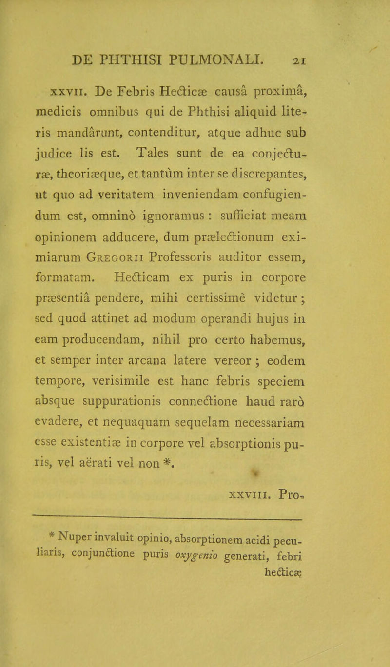 xxvii. De Febris He&icae causa proxima, medicis omnibus qui de Phthisi aliquid lite- ris mandarunt, contenditur, atque adhuc sub judice lis est. Tales sunt de ea conjectu- ras, theoriaeque, et tantum inter se discrepantes, ut quo ad veritatem inveniendam confugien- dum est, omnino ignoramus : sufficiat meam opinionem adducere, dum praelectionum exi- miarum Gregorii Professoris auditor essem, formatam. Hecticam ex puris in corpore praesentia pendere, mihi certissime videtur ; sed quod attinet ad modum operandi hujus in eam producendam, nihil pro certo habemus, et semper inter arcana latere vereor ; eodem tempore, verisimile est hanc febris speciem absque suppurationis connedione haud raro evadere, ct nequaquam sequelam necessariam esse existentiae in corpore vel absorptionis pu- ris, vel aerati vel non *f xxviii. Pro- * Nuper invaluit opinio, absorptionem acidi pecu- liaris, conjunctione puris oxygenio generati, febri heclica;