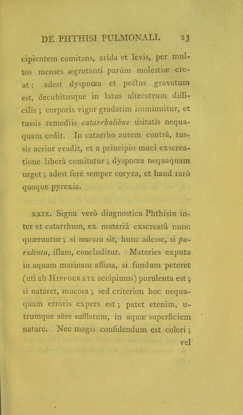 cipientem comitans, arida et levis, per mul- tos menses Eegrotanti parum molestiae cre- at: aclest dyspncea et peclus gravatum est, decubitusque in latus alterutrum diffi- cilis; corporis vigor gradatim imminuitur, et tussis remediis catarrhalibus usitatis nequa- quam cedit. In catarrho autem contra, tus- sis acrior evadit, et a principio muci exscrea- tione libera comitatur ; dyspncea nequaquam urget; adest fere semper coryza, et haud rar6 quoque pyrexia. xxix. Signa vero diagnostica Phthisin in- ter et catarrhum, ex materia exscreata nunc qiiceruntur; si mucosa sit, hunc adesse, si pu- rulenta, illam, concluditur. Materies exputa in aquam marinam affusa, si fundum peteret (uti ab Hippocrate accipimus) purulenta est; si nataret, mucosa; sed criterion hoc nequa- quam erroris expers est; patet etenim, u- trumque aere suffiatum, in aquae superficiem natarc. Nec magis confidendum est colori; vel