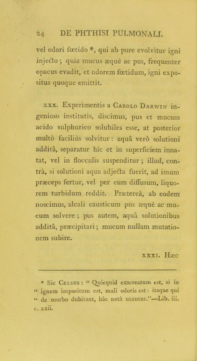 Vel odori foetido *, qui ab pure evolvitur igni injeclo; quia mucus aeque ac pus, frequenter opacus evadit, et odorem fcetidum, igni expo- situs quoque emittit. xxx. Experimentis a Carolo Darwin in- genioso institutis, discimus, pus et mucum acido sulphurico solubiles esse, at posterior multd facilius solvitur : aqua vero solutioni addita, separatur hic et in superficiem inna- tat, vel in flocculis suspenditur ; illud, con- tra, si solutioni aqua adjecta fuerit, ad imum praeceps fertur, vel per eum diffusum, liquo- rem turbidum reddit. Prasterea, ab eodem noscimus, alcali causticum pus aeque ac mu- cum solvere ; pus autem, aqua solutionibus addita, praecipitari; mucum nullam mutatio- nem subire. xxxi. Haec * Sic Celsus :  Quicquid eXscreatum est, si in  ignem impositum est, mali odoris est: itaque qui  de morbo dubitant, hac nota utuntur.—Lib. iii. c. xxii.