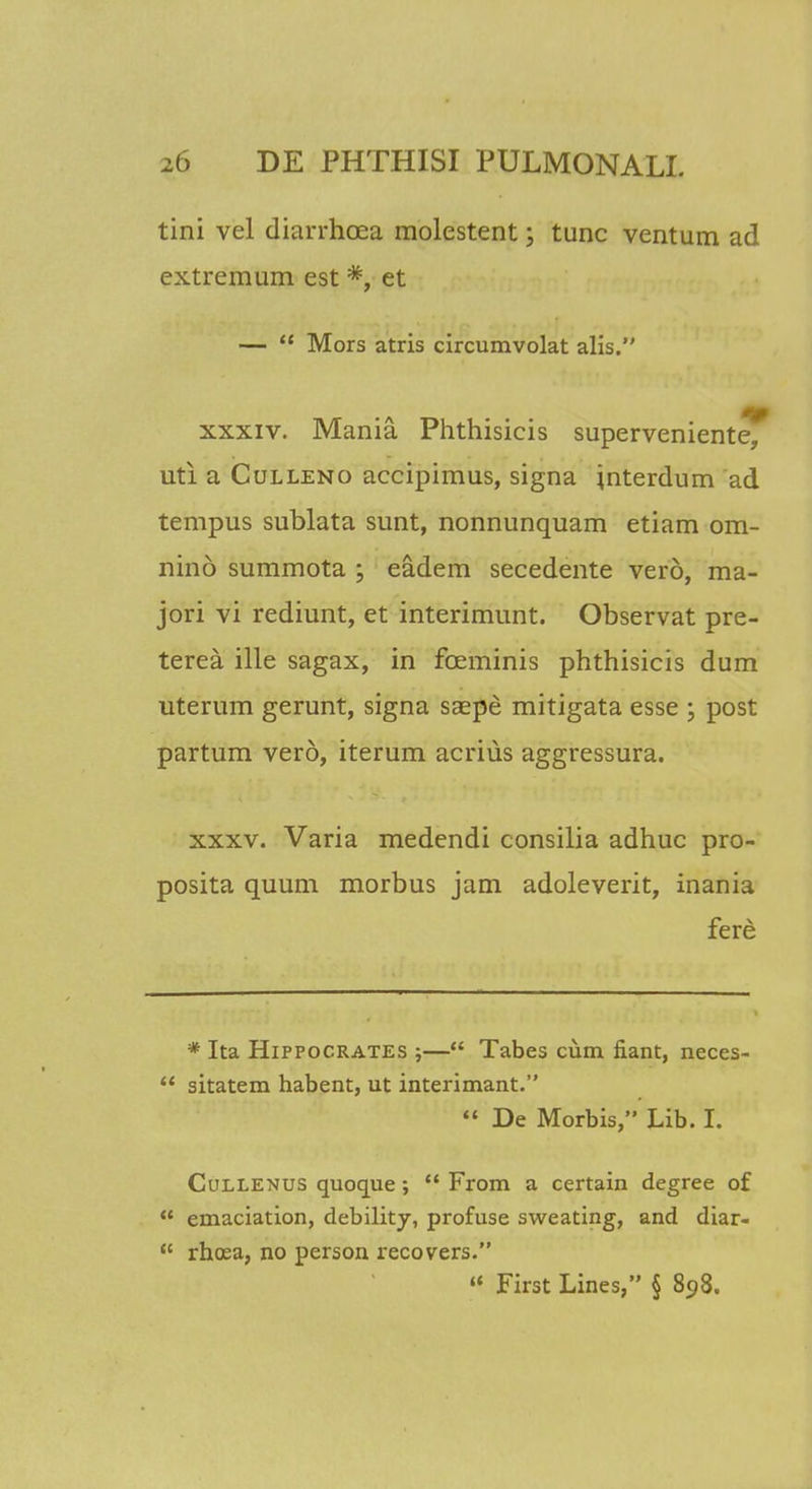 tini vel diarrhoea molestent; tunc ventum ad extremum est *, et —  Mors atris circumvolat alis. xxxiv. Mania Phthisicis superveniente, uti a Culleno accipimus, signa jnterdum ad tempus sublata sunt, nonnunquam etiam om- nind summota ; eadem secedente vero, ma- jori vi rediunt, et interimunt. Observat pre- terea ille sagax, in foeminis phthisicis dum uterum gerunt, signa saepe mitigata esse \ post partum vero, iterum acrius aggressura. xxxv. Varia medendi consilia adhuc pro- posita quum morbus jam adoleverit, inania fere * Ita Hippocrates ;— Tabes cum fiant, neces-  sitatem habent, ut interimant.  De Morbis, Lib. I. Cullenus quoque;  From a certain degree of  emaciation, debility, profuse sweating, and diar-  rhcea, no person recovers.  First Lines, § 898.
