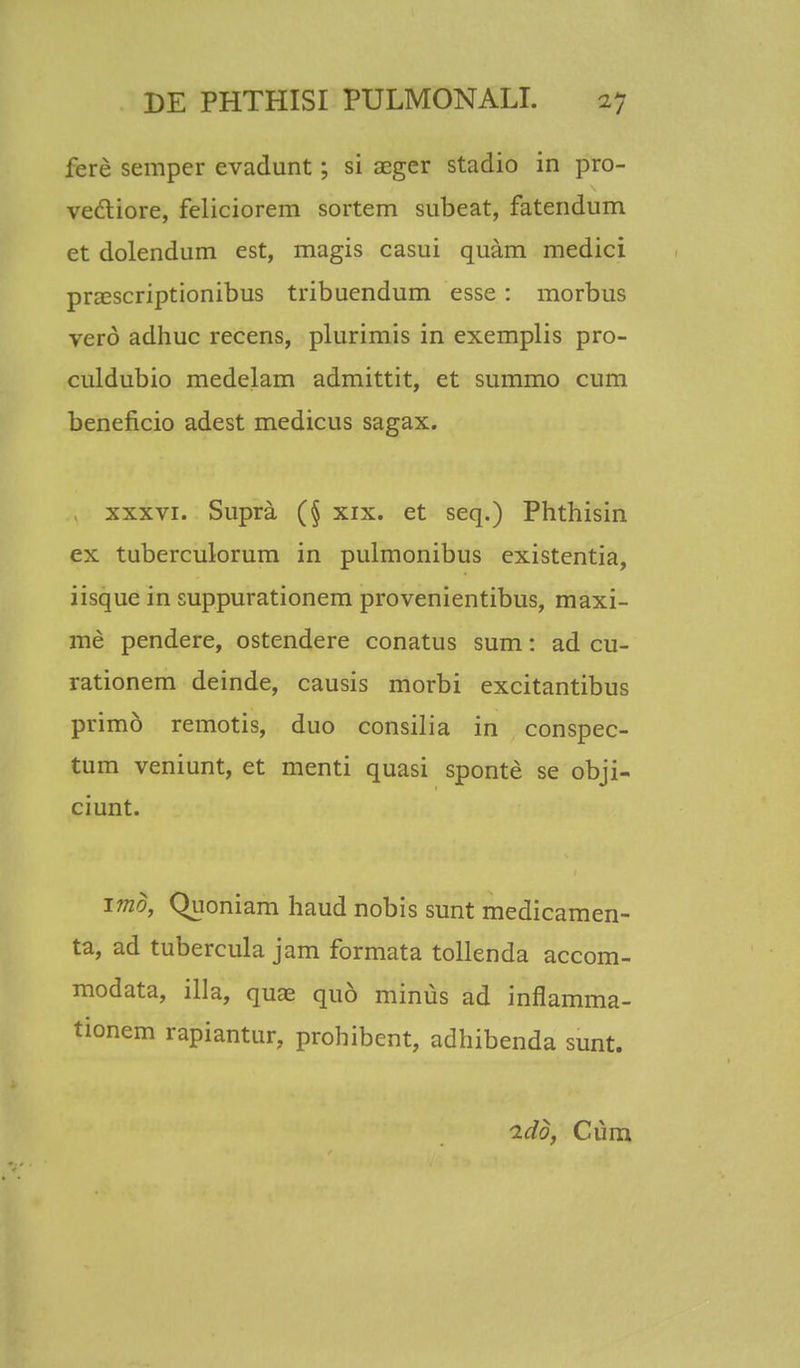fere semper evadunt; si aeger stadio in pro- vectiore, feliciorem sortem subeat, fatendum et dolendum est, magis casui quam medici praiscriptionibus tribuendum esse: morbus vero adhuc recens, plurimis in exemplis pro- culdubio medelam admittit, et summo cum beneficio adest medicus sagax. xxxvi. Supra (§ xix. et seq.) Phthisin ex tuberculorum in pulmonibus existentia, iisque in suppurationem provenientibus, maxi- me pendere, ostendere conatus sum: ad cu- rationem deinde, causis morbi excitantibus primo remotis, duo consilia in conspec- tum veniunt, et menti quasi sponte se obji- ciunt. imd, Quoniam haud nobis sunt medicamen- ta, ad tubercula jam formata tollenda accom- modata, illa, qua^ quo minus ad inflamma- tionem rapiantur, prohibent, adhibenda sunt. ido, Cum
