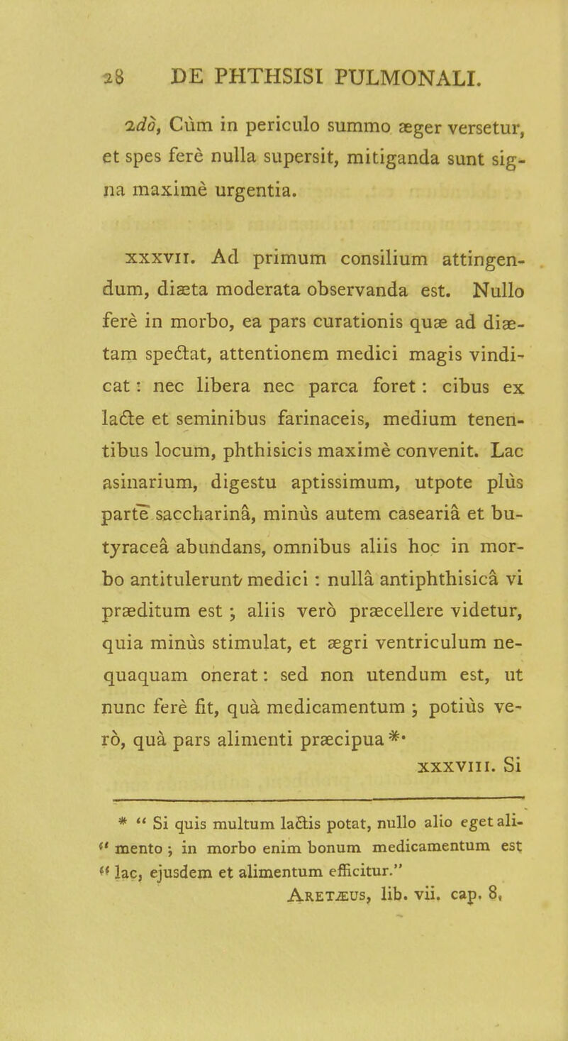 ido, Cum in periculo summo aeger versetur, et spes fere nulla supersit, mitiganda sunt sig- na maxime urgentia. xxxvii. Ad primum consilium attingen- dum, diaeta moderata observanda est. Nullo fere in morbo, ea pars curationis quae ad diae- tam spectat, attentionem medici magis vindi- cat: nec libera nec parca foret: cibus ex la&e et seminibus farinaceis, medium tenen- tibus locum, phthisicis maxime convenit. Lac asinarium, digestu aptissimum, utpote plus parte saccharina, minus autem casearia et bu- tyracea abundans, omnibus aliis hoc in mor- bo antitulerunt/ medici: nulla antiphthisica vi praeditum est ; aliis vero prascellere videtur, quia miniis stimulat, et aegri ventriculum ne- quaquam onerat: sed non utendum est, ut nunc fere fit, qua medicamentum ; potius ve- ro, qua pars alimenti praecipua *• xxxvin. Si *  Si quis multum laftis potat, nullo alio eget ali- (t mento ; in morbo enim bonum medicamentum est (t lac, ejusdem et alimentum efficitur. ARETiEUs, lib. vii. cap. 8,
