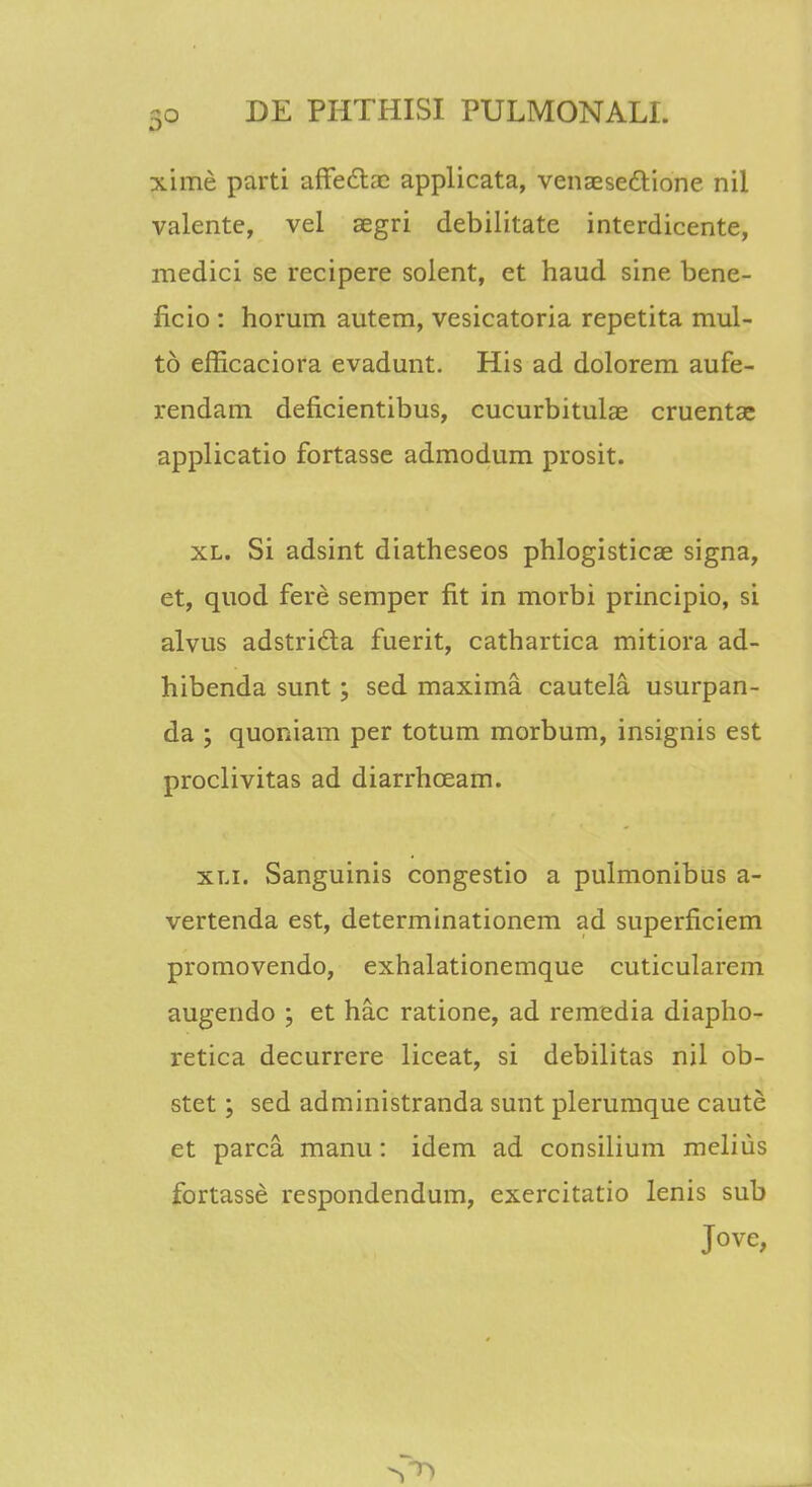 xime parti affeta applicata, venaesedYione nil valente, vel aegri debilitate interdicente, medici se recipere solent, et haud sine bene- ficio : horum autem, vesicatoria repetita mul- to efficaciora evadunt. His ad dolorem aufe- rendam deficientibus, cucurbitulae cruentae applicatio fortasse admodum prosit. xl. Si adsint diatheseos phlogisticae signa, et, quod fere semper fit in morbi principio, si alvus adstridta fuerit, cathartica mitiora ad- hibenda sunt; sed maxima cautela usurpan- da ; quoniam per totum morbum, insignis est proclivitas ad diarrhceam. xli. Sanguinis congestio a pulmonibus a- vertenda est, determinationem ad superficiem promovendo, exhalationemque cuticularem augendo ; et hac ratione, ad remedia diapho- retica decurrere liceat, si debilitas nil ob- stet; sed administranda sunt plerumque caute et parca manu: idem ad consilium melius fortasse respondendum, exercitatio lenis sub Jove,